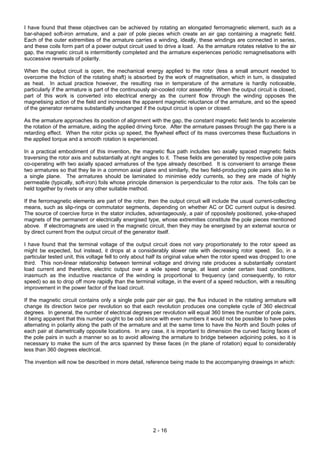 2 - 16
I have found that these objectives can be achieved by rotating an elongated ferromagnetic element, such as a
bar-shaped soft-iron armature, and a pair of pole pieces which create an air gap containing a magnetic field.
Each of the outer extremities of the armature carries a winding, ideally, these windings are connected in series,
and these coils form part of a power output circuit used to drive a load. As the armature rotates relative to the air
gap, the magnetic circuit is intermittently completed and the armature experiences periodic remagnetisations with
successive reversals of polarity.
When the output circuit is open, the mechanical energy applied to the rotor (less a small amount needed to
overcome the friction of the rotating shaft) is absorbed by the work of magnetisation, which in turn, is dissipated
as heat. In actual practice however, the resulting rise in temperature of the armature is hardly noticeable,
particularly if the armature is part of the continuously air-cooled rotor assembly. When the output circuit is closed,
part of this work is converted into electrical energy as the current flow through the winding opposes the
magnetising action of the field and increases the apparent magnetic reluctance of the armature, and so the speed
of the generator remains substantially unchanged if the output circuit is open or closed.
As the armature approaches its position of alignment with the gap, the constant magnetic field tends to accelerate
the rotation of the armature, aiding the applied driving force. After the armature passes through the gap there is a
retarding effect. When the rotor picks up speed, the flywheel effect of its mass overcomes these fluctuations in
the applied torque and a smooth rotation is experienced.
In a practical embodiment of this invention, the magnetic flux path includes two axially spaced magnetic fields
traversing the rotor axis and substantially at right angles to it. These fields are generated by respective pole pairs
co-operating with two axially spaced armatures of the type already described. It is convenient to arrange these
two armatures so that they lie in a common axial plane and similarly, the two field-producing pole pairs also lie in
a single plane. The armatures should be laminated to minimise eddy currents, so they are made of highly
permeable (typically, soft-iron) foils whose principle dimension is perpendicular to the rotor axis. The foils can be
held together by rivets or any other suitable method.
If the ferromagnetic elements are part of the rotor, then the output circuit will include the usual current-collecting
means, such as slip-rings or commutator segments, depending on whether AC or DC current output is desired.
The source of coercive force in the stator includes, advantageously, a pair of oppositely positioned, yoke-shaped
magnets of the permanent or electrically energised type, whose extremities constitute the pole pieces mentioned
above. If electromagnets are used in the magnetic circuit, then they may be energised by an external source or
by direct current from the output circuit of the generator itself.
I have found that the terminal voltage of the output circuit does not vary proportionately to the rotor speed as
might be expected, but instead, it drops at a considerably slower rate with decreasing rotor speed. So, in a
particular tested unit, this voltage fell to only about half its original value when the rotor speed was dropped to one
third. This non-linear relationship between terminal voltage and driving rate produces a substantially constant
load current and therefore, electric output over a wide speed range, at least under certain load conditions,
inasmuch as the inductive reactance of the winding is proportional to frequency (and consequently, to rotor
speed) so as to drop off more rapidly than the terminal voltage, in the event of a speed reduction, with a resulting
improvement in the power factor of the load circuit.
If the magnetic circuit contains only a single pole pair per air gap, the flux induced in the rotating armature will
change its direction twice per revolution so that each revolution produces one complete cycle of 360 electrical
degrees. In general, the number of electrical degrees per revolution will equal 360 times the number of pole pairs,
it being apparent that this number ought to be odd since with even numbers it would not be possible to have poles
alternating in polarity along the path of the armature and at the same time to have the North and South poles of
each pair at diametrically opposite locations. In any case, it is important to dimension the curved facing faces of
the pole pairs in such a manner so as to avoid allowing the armature to bridge between adjoining poles, so it is
necessary to make the sum of the arcs spanned by these faces (in the plane of rotation) equal to considerably
less than 360 degrees electrical.
The invention will now be described in more detail, reference being made to the accompanying drawings in which:
 