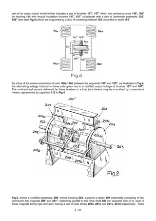part of an output circuit which further includes a pair of brushes 107', 107" which are carried by arms 108', 108"
on housing 104 with mutual insulation brushes 107', 107" co-operate with a pair of commuter segments 105',
105" (see also Fig.4) which are supported by a disc of insulating material 105, mounted on shaft 103.
By virtue of the series-connection of coils 106a-106d between the segments 105' and 105", as illustrated in Fig.4,
the alternating voltage induced in these coils gives rise to a rectified output voltage at brushes 107' and 107".
The unidirectional current delivered by these brushes to a load (not shown) may be smoothed by conventional
means, represented by capacitor 112 in Fig.4.
Fig.2, shows a modified generator 200, whose housing 204, supports a stator 201 essentially consisting of two
permanent bar magnets 201' and 201", extending parallel to the drive shaft 203 (on opposite side of it), each of
these magnets being rigid and each having a pair of sole shoes 201a, 201c and 201b, 201d respectively. Rotor
2 - 21
 