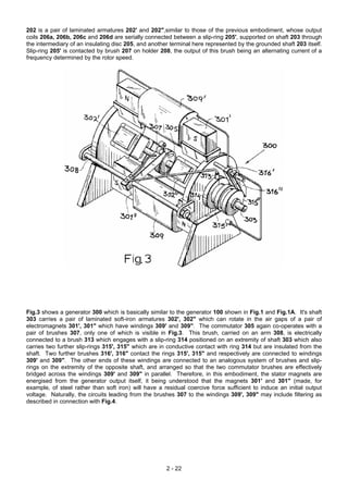 202 is a pair of laminated armatures 202' and 202",similar to those of the previous embodiment, whose output
coils 206a, 206b, 206c and 206d are serially connected between a slip-ring 205', supported on shaft 203 through
the intermediary of an insulating disc 205, and another terminal here represented by the grounded shaft 203 itself.
Slip-ring 205' is contacted by brush 207 on holder 208, the output of this brush being an alternating current of a
frequency determined by the rotor speed.
Fig.3 shows a generator 300 which is basically similar to the generator 100 shown in Fig.1 and Fig.1A. It's shaft
303 carries a pair of laminated soft-iron armatures 302', 302" which can rotate in the air gaps of a pair of
electromagnets 301', 301" which have windings 309' and 309". The commutator 305 again co-operates with a
pair of brushes 307, only one of which is visible in Fig.3. This brush, carried on an arm 308, is electrically
connected to a brush 313 which engages with a slip-ring 314 positioned on an extremity of shaft 303 which also
carries two further slip-rings 315', 315" which are in conductive contact with ring 314 but are insulated from the
shaft. Two further brushes 316', 316" contact the rings 315', 315" and respectively are connected to windings
309' and 309". The other ends of these windings are connected to an analogous system of brushes and slip-
rings on the extremity of the opposite shaft, and arranged so that the two commutator brushes are effectively
bridged across the windings 309' and 309" in parallel. Therefore, in this embodiment, the stator magnets are
energised from the generator output itself, it being understood that the magnets 301' and 301" (made, for
example, of steel rather than soft iron) will have a residual coercive force sufficient to induce an initial output
voltage. Naturally, the circuits leading from the brushes 307 to the windings 309', 309" may include filtering as
described in connection with Fig.4.
2 - 22
 