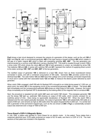 Fig.6 shows a test circuit designed to compare the outputs of a generator of this design, such as the unit 100 of
Fig.1 and Fig.1A, with a conventional generator 400 of the type having a looped armature 402 which rotates in
the gap of a stator magnet 401 which is fitted with energising windings 409', 409". The two generators are
interconnected by a common shaft 103 which carries a flywheel 117. This shaft is coupled through a clutch 118 to
a drive motor 111 which drives the rotors 402 and 102 of both generators in unison, as indicated by arrow 110.
Two batteries 120 and 420, in series with switches 121 and 421, represent the method of supplying direct current
to the stator windings 109', 109" and 409', 409" of the two generators.
The rectified output of generator 100 is delivered to a load 122, shown here as three incandescent lamps
connected in series, and with a combined consumption of 500 watts. Generator 400, provides current into an
identical load 422. Two watt meters 123 and 423 have their voltage and current windings connected respectively
in shunt and in series with their associated loads 122 and 422, to measure the electric power delivered by each
generator.
When clutch 118 is engaged, shaft 113 with it's flywheel 117 is brought to an initial driving speed of 1,200 rpm. at
which point, the switch 421 in the energising circuit of the conventional generator 400, is closed. The lamps 422
light immediately and the corresponding wattmeter 423 shows an initial output of 500 watts. However, this output
drops immediately as the flywheel 117 is decelerated by the braking effect of the magnetic field on armature 402.
Next, the procedure is repeated but with switch 421 open and switch 121 closed. This energises generator 100
and the lamps 122 light up, wattmeter 123 showing an output of 500 watts, which remains constant for an
indefinite period of time , there being no appreciable deceleration of flywheel 117. When the clutch 118 is
released and the rotor speed gradually decreases, the output of generator 100 is still substantially 500 watts at a
speed of 900 rpm. and remains as high as 360 watts when the speed dropped further to 600 rpm. In a similar test
with a generator of the permanent magnet type, such as the one shown at 200 in Fig.2, a substantially constant
output was observed over a range of 1600 to 640 rpm.
Teruo Kawai’s COP=1.6 Magnetic Motor.
In July 1995, a patent was granted to Teruo Kawai for an electric motor. In the patent, Teruo states that a
measured electrical input 19.55 watts produced an output of 62.16 watts, and that is a COP of 3.18. The main
sections of that patent are included in the Appendix.
2 - 23
 