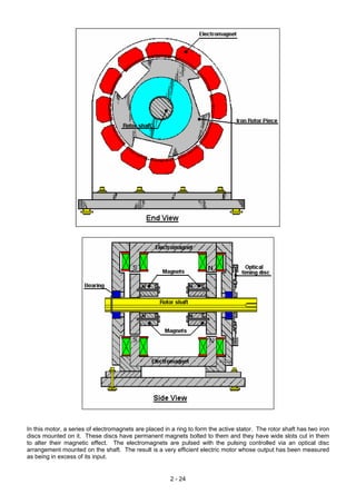 In this motor, a series of electromagnets are placed in a ring to form the active stator. The rotor shaft has two iron
discs mounted on it. These discs have permanent magnets bolted to them and they have wide slots cut in them
to alter their magnetic effect. The electromagnets are pulsed with the pulsing controlled via an optical disc
arrangement mounted on the shaft. The result is a very efficient electric motor whose output has been measured
as being in excess of its input.
2 - 24
 