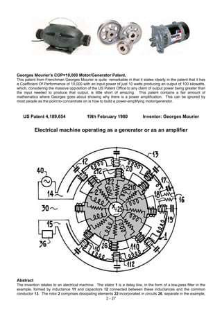 Georges Mourier’s COP=10,000 Motor/Generator Patent.
This patent from Frenchman Georges Mourier is quite remarkable in that it states clearly in the patent that it has
a Coefficient Of Performance of 10,000 with an input power of just 10 watts producing an output of 100 kilowatts,
which, considering the massive opposition of the US Patent Office to any claim of output power being greater than
the input needed to produce that output, is little short of amazing. This patent contains a fair amount of
mathematics where Georges goes about showing why there is a power amplification. This can be ignored by
most people as the point to concentrate on is how to build a power-amplifying motor/generator.
US Patent 4,189,654 19th February 1980 Inventor: Georges Mourier
Electrical machine operating as a generator or as an amplifier
Abstract
2 - 27
The invention relates to an electrical machine. The stator 1 is a delay line, in the form of a low-pass filter in the
example, formed by inductance 11 and capacitors 12 connected between these inductances and the common
conductor 13. The rotor 2 comprises dissipating elements 22 incorporated in circuits 26, separate in the example,
 