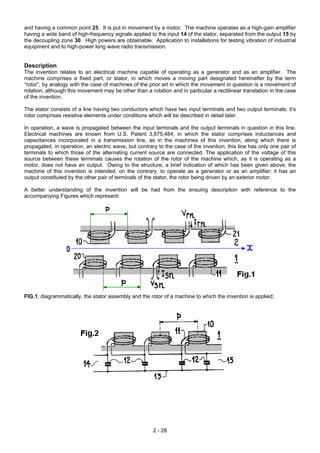 and having a common point 25. It is put in movement by a motor. The machine operates as a high-gain amplifier
having a wide band of high-frequency signals applied to the input 14 of the stator, separated from the output 15 by
the decoupling zone 30. High powers are obtainable. Application to installations for testing vibration of industrial
equipment and to high-power long wave radio transmission.
Description
The invention relates to an electrical machine capable of operating as a generator and as an amplifier. The
machine comprises a fixed part, or stator, in which moves a moving part designated hereinafter by the term
“rotor”, by analogy with the case of machines of the prior art in which the movement in question is a movement of
rotation, although this movement may be other than a rotation and in particular a rectilinear translation in the case
of the invention.
The stator consists of a line having two conductors which have two input terminals and two output terminals; it’s
rotor comprises resistive elements under conditions which will be described in detail later.
In operation, a wave is propagated between the input terminals and the output terminals in question in this line.
Electrical machines are known from U.S. Patent 3,875,484, in which the stator comprises inductances and
capacitances incorporated in a transmission line, as in the machines of this invention, along which there is
propagated, in operation, an electric wave, but contrary to the case of the invention, this line has only one pair of
terminals to which those of the alternating current source are connected. The application of the voltage of this
source between these terminals causes the rotation of the rotor of the machine which, as it is operating as a
motor, does not have an output. Owing to the structure, a brief indication of which has been given above, the
machine of this invention is intended, on the contrary, to operate as a generator or as an amplifier; it has an
output constituted by the other pair of terminals of the stator, the rotor being driven by an exterior motor.
A better understanding of the invention will be had from the ensuing description with reference to the
accompanying Figures which represent:
FIG.1, diagrammatically, the stator assembly and the rotor of a machine to which the invention is applied;
2 - 28
 