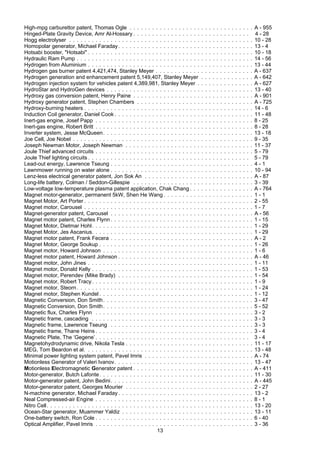 13
High-mpg carburettor patent, Thomas Ogle . . . . . . . . . . . . . . . . . . . . . . . . . . . . . . . . . A - 955
Hinged-Plate Gravity Device, Amr Al-Hossary . . . . . . . . . . . . . . . . . . . . . . . . . . . . . . . 4 - 28
Hogg electrolyser . . . . . . . . . . . . . . . . . . . . . . . . . . . . . . . . . . . . . . . . . . . . . . . . . 10 - 28
Homopolar generator, Michael Faraday. . . . . . . . . . . . . . . . . . . . . . . . . . . . . . . . . . . . 13 - 4
Hotsabi booster, "Hotsabi" . . . . . . . . . . . . . . . . . . . . . . . . . . . . . . . . . . . . . . . . . . . . 10 - 18
Hydraulic Ram Pump . . . . . . . . . . . . . . . . . . . . . . . . . . . . . . . . . . . . . . . . . . . . . . . 14 - 56
Hydrogen from Aluminium . . . . . . . . . . . . . . . . . . . . . . . . . . . . . . . . . . . . . . . . . . . . 13 - 44
Hydrogen gas burner patent 4,421,474, Stanley Meyer . . . . . . . . . . . . . . . . . . . . . . . . . . A - 637
Hydrogen generation and enhancement patent 5,149,407, Stanley Meyer . . . . . . . . . . . . . . A - 642
Hydrogen injection system for vehicles patent 4,389,981, Stanley Meyer . . . . . . . . . . . . . . . A - 627
HydroStar and HydroGen devices . . . . . . . . . . . . . . . . . . . . . . . . . . . . . . . . . . . . . . . 13 - 40
Hydroxy gas conversion patent, Henry Paine . . . . . . . . . . . . . . . . . . . . . . . . . . . . . . . . A - 901
Hydroxy generator patent, Stephen Chambers . . . . . . . . . . . . . . . . . . . . . . . . . . . . . . . A - 725
Hydroxy-burning heaters . . . . . . . . . . . . . . . . . . . . . . . . . . . . . . . . . . . . . . . . . . . . . 14 - 6
Induction Coil generator, Daniel Cook . . . . . . . . . . . . . . . . . . . . . . . . . . . . . . . . . . . . . 11 - 48
Inert-gas engine, Josef Papp . . . . . . . . . . . . . . . . . . . . . . . . . . . . . . . . . . . . . . . . . . 8 - 25
Inert-gas engine, Robert Britt . . . . . . . . . . . . . . . . . . . . . . . . . . . . . . . . . . . . . . . . . . 8 - 28
Inverter system, Jesse McQueen. . . . . . . . . . . . . . . . . . . . . . . . . . . . . . . . . . . . . . . . 13 - 18
Joe Cell, Joe Nobel . . . . . . . . . . . . . . . . . . . . . . . . . . . . . . . . . . . . . . . . . . . . . . . . 9 - 35
Joseph Newman Motor, Joseph Newman . . . . . . . . . . . . . . . . . . . . . . . . . . . . . . . . . . 11 - 37
Joule Thief advanced circuits . . . . . . . . . . . . . . . . . . . . . . . . . . . . . . . . . . . . . . . . . . 5 - 79
Joule Thief lighting circuits . . . . . . . . . . . . . . . . . . . . . . . . . . . . . . . . . . . . . . . . . . . 5 - 79
Lead-out energy, Lawrence Tseung . . . . . . . . . . . . . . . . . . . . . . . . . . . . . . . . . . . . . . 4 - 1
Lawnmower running on water alone . . . . . . . . . . . . . . . . . . . . . . . . . . . . . . . . . . . . . . 10 - 94
Lenz-less electrical generator patent, Jon Sok An . . . . . . . . . . . . . . . . . . . . . . . . . . . . . A - 87
Long-life battery, Colman / Seddon-Gillespie . . . . . . . . . . . . . . . . . . . . . . . . . . . . . . . . 3 - 39
Low-voltage low-temperature plasma patent application, Chak Chang . . . . . . . . . . . . . . . . . A - 764
Magnet motor-generator, permanent 5kW, Shen He Wang . . . . . . . . . . . . . . . . . . . . . . . . 1 - 1
Magnet Motor, Art Porter . . . . . . . . . . . . . . . . . . . . . . . . . . . . . . . . . . . . . . . . . . . . . 2 - 55
Magnet motor, Carousel . . . . . . . . . . . . . . . . . . . . . . . . . . . . . . . . . . . . . . . . . . . . . 1 - 7
Magnet-generator patent, Carousel . . . . . . . . . . . . . . . . . . . . . . . . . . . . . . . . . . . . . . A - 56
Magnet motor patent, Charles Flynn . . . . . . . . . . . . . . . . . . . . . . . . . . . . . . . . . . . . . . 1 - 15
Magnet Motor, Dietmar Hohl. . . . . . . . . . . . . . . . . . . . . . . . . . . . . . . . . . . . . . . . . . . 1 - 29
Magnet Motor, Jes Ascanius. . . . . . . . . . . . . . . . . . . . . . . . . . . . . . . . . . . . . . . . . . . 1 - 29
Magnet motor patent, Frank Fecera . . . . . . . . . . . . . . . . . . . . . . . . . . . . . . . . . . . . . . A - 2
Magnet Motor, George Soukup . . . . . . . . . . . . . . . . . . . . . . . . . . . . . . . . . . . . . . . . . 1 - 26
Magnet motor, Howard Johnson . . . . . . . . . . . . . . . . . . . . . . . . . . . . . . . . . . . . . . . . 1 - 6
Magnet motor patent, Howard Johnson . . . . . . . . . . . . . . . . . . . . . . . . . . . . . . . . . . . . A - 46
Magnet motor, John Jines . . . . . . . . . . . . . . . . . . . . . . . . . . . . . . . . . . . . . . . . . . . . 1 - 11
Magnet motor, Donald Kelly . . . . . . . . . . . . . . . . . . . . . . . . . . . . . . . . . . . . . . . . . . . 1 - 53
Magnet motor, Perendev (Mike Brady) . . . . . . . . . . . . . . . . . . . . . . . . . . . . . . . . . . . . 1 - 54
Magnet motor, Robert Tracy. . . . . . . . . . . . . . . . . . . . . . . . . . . . . . . . . . . . . . . . . . . 1 - 9
Magnet motor, Steorn. . . . . . . . . . . . . . . . . . . . . . . . . . . . . . . . . . . . . . . . . . . . . . . 1 - 24
Magnet motor, Stephen Kundel . . . . . . . . . . . . . . . . . . . . . . . . . . . . . . . . . . . . . . . . . 1 - 12
Magnetic Conversion, Don Smith. . . . . . . . . . . . . . . . . . . . . . . . . . . . . . . . . . . . . . . . 3 - 47
Magnetic Conversion, Don Smith. . . . . . . . . . . . . . . . . . . . . . . . . . . . . . . . . . . . . . . . 5 - 52
Magnetic flux, Charles Flynn . . . . . . . . . . . . . . . . . . . . . . . . . . . . . . . . . . . . . . . . . . 3 - 2
Magnetic frame, cascading . . . . . . . . . . . . . . . . . . . . . . . . . . . . . . . . . . . . . . . . . . . 3 - 3
Magnetic frame, Lawrence Tseung . . . . . . . . . . . . . . . . . . . . . . . . . . . . . . . . . . . . . . 3 - 3
Magnetic frame, Thane Heins . . . . . . . . . . . . . . . . . . . . . . . . . . . . . . . . . . . . . . . . . . 3 - 4
Magnetic Plate, The ‘Gegene’. . . . . . . . . . . . . . . . . . . . . . . . . . . . . . . . . . . . . . . . . 3 - 4
Magnetohydrodynamic drive, Nikola Tesla . . . . . . . . . . . . . . . . . . . . . . . . . . . . . . . . . . 11 - 17
MEG, Tom Beardon et al. . . . . . . . . . . . . . . . . . . . . . . . . . . . . . . . . . . . . . . . . . . . . 13 - 48
Minimal power lighting system patent, Pavel Imris . . . . . . . . . . . . . . . . . . . . . . . . . . . . . A - 74
Motionless Generator of Valeri Ivanov. . . . . . . . . . . . . . . . . . . . . . . . . . . . . . . . . . . . . 13 - 47
Motionless Electromagnetic Generator patent . . . . . . . . . . . . . . . . . . . . . . . . . . . . . . . . A - 411
Motor-generator, Butch Lafonte. . . . . . . . . . . . . . . . . . . . . . . . . . . . . . . . . . . . . . . . . 11 - 30
Motor-generator patent, John Bedini. . . . . . . . . . . . . . . . . . . . . . . . . . . . . . . . . . . . . . A - 445
Motor-generator patent, Georges Mourier . . . . . . . . . . . . . . . . . . . . . . . . . . . . . . . . . . 2 - 27
N-machine generator, Michael Faraday . . . . . . . . . . . . . . . . . . . . . . . . . . . . . . . . . . . . 13 - 2
Neal Compressed-air Engine . . . . . . . . . . . . . . . . . . . . . . . . . . . . . . . . . . . . . . . . . . 8 - 1
Nitro Cell. . . . . . . . . . . . . . . . . . . . . . . . . . . . . . . . . . . . . . . . . . . . . . . . . . . . . . . 13 - 20
Ocean-Star generator, Muammer Yaldiz . . . . . . . . . . . . . . . . . . . . . . . . . . . . . . . . . . . 13 - 11
One-battery switch, Ron Cole . . . . . . . . . . . . . . . . . . . . . . . . . . . . . . . . . . . . . . . . . . 6 - 40
Optical Amplifier, Pavel Imris . . . . . . . . . . . . . . . . . . . . . . . . . . . . . . . . . . . . . . . . . . 3 - 36
 