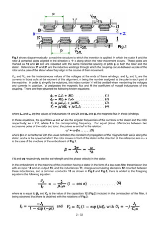 Fig.1 shows diagrammatically, a machine structure to which the invention is applied, in which the stator 1 and the
rotor 2 comprise poles aligned in the direction o x along which the rotor movement occurs. These poles are
marked as 10 and 20 and are repeated with the same horizontal spacing or pitch p in both the rotor and the
stator. References 11 and 21 are the inductive windings through which the coupling occurs between a pole of the
rotor and a pole of the stator when they align in the course of their movement.
Vsn and Vrn are the instantaneous values of the voltages at the ends of these windings, and Isn and Irn are the
currents in those coils at the moment of this alignment, n being the number assigned to the pole in each part of
the machine. In order to simplify the notations, this index number ‘n’ will be omitted when mentioning the voltages
and currents in question. φ designates the magnetic flux and M the coefficient of mutual inductances of this
coupling. There are then obtained the following known equations:
where Ls and Lr are the values of inductances 11 and 21 and φs and φr the magnetic flux in these windings.
In these equations, the quantities ω and ω' are the angular frequencies of the currents in the stator and the rotor
respectively; ω = 2πf, where f is the corresponding frequency. For equal phase differences between two
successive poles of the stator and rotor, the pulses ω and ω' in the relation:
where β is in accordance with the usual definition the constant of propagation of the magnetic field wave along the
stator, and u is the speed at which the rotor moves in front of the stator in the direction of the reference axis o – x
in the case of the machine of the embodiment of Fig.1.
if Λ and vφ respectively are the wavelength and the phase velocity in the stator.
In the embodiment of the machine of this invention having a stator in the form of a low-pass filter transmission line
with an input 14 and an output 15, and the inductances 11, charge-accumulating elements 12 mounted between
these inductances, and a common conductor 13 as shown in Fig.2 and Fig.3, there is added to the foregoing
equations the following equation:
where α is equal to βp and Cs is the value of the capacitors 12 (Fig.2) included in the construction of the filter, it
being observed that there is obtained with the notations of Fig.3:
2 - 32
 