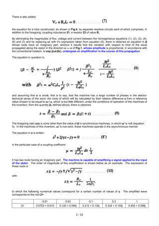 There is also added:
the equation for a rotor constructed, as shown in Fig.4, by separate resistive circuits each of which comprises, in
addition to the foregoing, coupling inductance 21, a resistor 22 of value Rr.
By eliminating the magnitudes of flux, voltage and current between the homogeneous equations (1), (2), (3), (4),
(6) and (7) and by replacing ω' with it’s expression taken from equation (5), there is obtained an equation in β
whose roots have an imaginary part, whence it results that the variation with respect to time of the wave
propagated along the stator in the direction o --- x of Fig.1, whose amplitude is proportional, in accordance with
the conventional notation, to exp j(ωt-βx), undergoes an amplification in the course of this propagation.
The equation in question is:
and assuming that α is small, that is to say, that the machine has a large number of phases in the electro-
technical sense of the word, the roots of which will be calculated by their relative difference z from a reference
value chosen to be equal to ω / u, which is but little different, under the conditions of operation of the machines of
the invention, from the quantity β1 defined above; there is obtained:
The foregoing ratio ω/u is none other than the value of β in synchronous machines, in which ω' is null (equation
5). In the machines of this invention, ω' is non-zero: these machines operate in the asynchronous manner.
The equation in z is written:
in the particular case of a coupling coefficient
It has two roots having an imaginary part. The machine is capable of amplifying a signal applied to the input
of the stator. The order of magnitude of this amplification is shown below as an example. The expression of
these roots is:
with:
to which the following numerical values correspond for a certain number of values of γ. The amplified wave
corresponds to the root Z+.
0.01 0.03 0.1 0.3 1
Z+ 0.0703 + 0.610 0.120 + 0.094j 0.212 + 0.135j 0.334 + 0.149j 0.455 + 0.098j
2 - 33
 