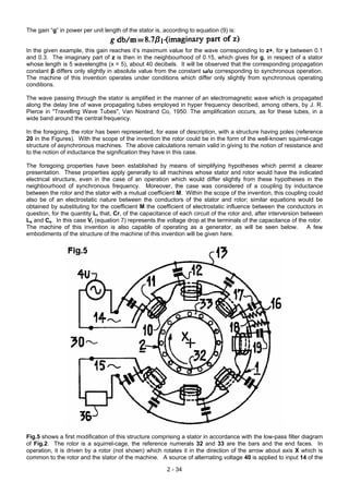 The gain “g” in power per unit length of the stator is, according to equation (9) is:
In the given example, this gain reaches it’s maximum value for the wave corresponding to z+, for γ between 0.1
and 0.3. The imaginary part of z is then in the neighbourhood of 0.15, which gives for g, in respect of a stator
whose length is 5 wavelengths (x = 5), about 40 decibels. It will be observed that the corresponding propagation
constant β differs only slightly in absolute value from the constant ω/u corresponding to synchronous operation.
The machine of this invention operates under conditions which differ only slightly from synchronous operating
conditions.
The wave passing through the stator is amplified in the manner of an electromagnetic wave which is propagated
along the delay line of wave propagating tubes employed in hyper frequency described, among others, by J. R.
Pierce in "Travelling Wave Tubes", Van Nostrand Co, 1950. The amplification occurs, as for these tubes, in a
wide band around the central frequency.
In the foregoing, the rotor has been represented, for ease of description, with a structure having poles (reference
20 in the Figures). With the scope of the invention the rotor could be in the form of the well-known squirrel-cage
structure of asynchronous machines. The above calculations remain valid in giving to the notion of resistance and
to the notion of inductance the signification they have in this case.
The foregoing properties have been established by means of simplifying hypotheses which permit a clearer
presentation. These properties apply generally to all machines whose stator and rotor would have the indicated
electrical structure, even in the case of an operation which would differ slightly from these hypotheses in the
neighbourhood of synchronous frequency. Moreover, the case was considered of a coupling by inductance
between the rotor and the stator with a mutual coefficient M. Within the scope of the invention, this coupling could
also be of an electrostatic nature between the conductors of the stator and rotor; similar equations would be
obtained by substituting for the coefficient M the coefficient of electrostatic influence between the conductors in
question, for the quantity Lr that, Cr, of the capacitance of each circuit of the rotor and, after interversion between
Ls and Cs. In this case Vr (equation 7) represents the voltage drop at the terminals of the capacitance of the rotor.
The machine of this invention is also capable of operating as a generator, as will be seen below. A few
embodiments of the structure of the machine of this invention will be given here.
Fig.5 shows a first modification of this structure comprising a stator in accordance with the low-pass filter diagram
of Fig.2. The rotor is a squirrel-cage, the reference numerals 32 and 33 are the bars and the end faces. In
operation, it is driven by a rotor (not shown) which rotates it in the direction of the arrow about axis X which is
common to the rotor and the stator of the machine. A source of alternating voltage 40 is applied to input 14 of the
2 - 34
 