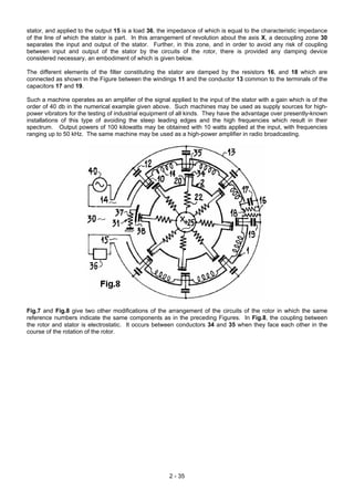 stator, and applied to the output 15 is a load 36, the impedance of which is equal to the characteristic impedance
of the line of which the stator is part. In this arrangement of revolution about the axis X, a decoupling zone 30
separates the input and output of the stator. Further, in this zone, and in order to avoid any risk of coupling
between input and output of the stator by the circuits of the rotor, there is provided any damping device
considered necessary, an embodiment of which is given below.
The different elements of the filter constituting the stator are damped by the resistors 16, and 18 which are
connected as shown in the Figure between the windings 11 and the conductor 13 common to the terminals of the
capacitors 17 and 19.
Such a machine operates as an amplifier of the signal applied to the input of the stator with a gain which is of the
order of 40 db in the numerical example given above. Such machines may be used as supply sources for high-
power vibrators for the testing of industrial equipment of all kinds. They have the advantage over presently-known
installations of this type of avoiding the steep leading edges and the high frequencies which result in their
spectrum. Output powers of 100 kilowatts may be obtained with 10 watts applied at the input, with frequencies
ranging up to 50 kHz. The same machine may be used as a high-power amplifier in radio broadcasting.
Fig.7 and Fig.8 give two other modifications of the arrangement of the circuits of the rotor in which the same
reference numbers indicate the same components as in the preceding Figures. In Fig.8, the coupling between
the rotor and stator is electrostatic. It occurs between conductors 34 and 35 when they face each other in the
course of the rotation of the rotor.
2 - 35
 