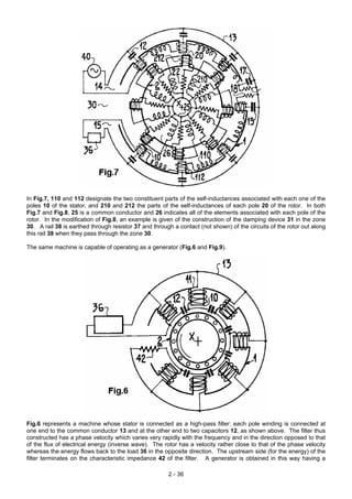 In Fig.7, 110 and 112 designate the two constituent parts of the self-inductances associated with each one of the
poles 10 of the stator, and 210 and 212 the parts of the self-inductances of each pole 20 of the rotor. In both
Fig.7 and Fig.8, 25 is a common conductor and 26 indicates all of the elements associated with each pole of the
rotor. In the modification of Fig.8, an example is given of the construction of the damping device 31 in the zone
30. A rail 38 is earthed through resistor 37 and through a contact (not shown) of the circuits of the rotor out along
this rail 38 when they pass through the zone 30.
The same machine is capable of operating as a generator (Fig.6 and Fig.9).
Fig.6 represents a machine whose stator is connected as a high-pass filter: each pole winding is connected at
one end to the common conductor 13 and at the other end to two capacitors 12, as shown above. The filter thus
constructed has a phase velocity which varies very rapidly with the frequency and in the direction opposed to that
of the flux of electrical energy (inverse wave). The rotor has a velocity rather close to that of the phase velocity
whereas the energy flows back to the load 36 in the opposite direction. The upstream side (for the energy) of the
filter terminates on the characteristic impedance 42 of the filter. A generator is obtained in this way having a
2 - 36
 