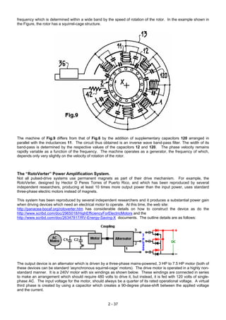 frequency which is determined within a wide band by the speed of rotation of the rotor. In the example shown in
the Figure, the rotor has a squirrel-cage structure.
The machine of Fig.9 differs from that of Fig.6 by the addition of supplementary capacitors 120 arranged in
parallel with the inductances 11. The circuit thus obtained is an inverse wave band-pass filter. The width of its
band-pass is determined by the respective values of the capacitors 12 and 120. The phase velocity remains
rapidly variable as a function of the frequency. The machine operates as a generator, the frequency of which,
depends only very slightly on the velocity of rotation of the rotor.
The “RotoVerter” Power Amplification System.
Not all pulsed-drive systems use permanent magnets as part of their drive mechanism. For example, the
RotoVerter, designed by Hector D Peres Torres of Puerto Rico, and which has been reproduced by several
independent researchers, producing at least 10 times more output power than the input power, uses standard
three-phase electric motors instead of magnets.
This system has been reproduced by several independent researchers and it produces a substantial power gain
when driving devices which need an electrical motor to operate. At this time, the web site:
http://panacea-bocaf.org/rotoverter.htm has considerable details on how to construct the device as do the
http://www.scribd.com/doc/2965018/HighEfficiencyForElectricMotors and the
http://www.scribd.com/doc/26347817/RV-Energy-Saving-X documents. The outline details are as follows:
The output device is an alternator which is driven by a three-phase mains-powered, 3 HP to 7.5 HP motor (both of
these devices can be standard ‘asynchronous squirrel-cage’ motors). The drive motor is operated in a highly non-
standard manner. It is a 240V motor with six windings as shown below. These windings are connected in series
to make an arrangement which should require 480 volts to drive it, but instead, it is fed with 120 volts of single-
phase AC. The input voltage for the motor, should always be a quarter of its rated operational voltage. A virtual
third phase is created by using a capacitor which creates a 90-degree phase-shift between the applied voltage
and the current.
2 - 37
 