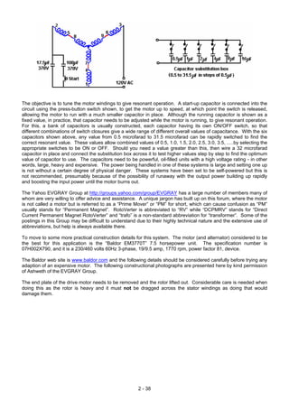 The objective is to tune the motor windings to give resonant operation. A start-up capacitor is connected into the
circuit using the press-button switch shown, to get the motor up to speed, at which point the switch is released,
allowing the motor to run with a much smaller capacitor in place. Although the running capacitor is shown as a
fixed value, in practice, that capacitor needs to be adjusted while the motor is running, to give resonant operation.
For this, a bank of capacitors is usually constructed, each capacitor having its own ON/OFF switch, so that
different combinations of switch closures give a wide range of different overall values of capacitance. With the six
capacitors shown above, any value from 0.5 microfarad to 31.5 microfarad can be rapidly switched to find the
correct resonant value. These values allow combined values of 0.5, 1.0, 1.5, 2.0, 2.5, 3.0, 3.5, .....by selecting the
appropriate switches to be ON or OFF. Should you need a value greater than this, then wire a 32 microfarad
capacitor in place and connect the substitution box across it to test higher values step by step to find the optimum
value of capacitor to use. The capacitors need to be powerful, oil-filled units with a high voltage rating - in other
words, large, heavy and expensive. The power being handled in one of these systems is large and setting one up
is not without a certain degree of physical danger. These systems have been set to be self-powered but this is
not recommended, presumably because of the possibility of runaway with the output power building up rapidly
and boosting the input power until the motor burns out.
The Yahoo EVGRAY Group at http://groups.yahoo.com/group/EVGRAY has a large number of members many of
whom are very willing to offer advice and assistance. A unique jargon has built up on this forum, where the motor
is not called a motor but is referred to as a “Prime Mover” or “PM” for short, which can cause confusion as “PM”
usually stands for “Permanent Magnet”. RotoVerter is abbreviated to “RV” while “DCPMRV” stands for “Direct
Current Permanent Magnet RotoVerter” and “trafo” is a non-standard abbreviation for “transformer”. Some of the
postings in this Group may be difficult to understand due to their highly technical nature and the extensive use of
abbreviations, but help is always available there.
To move to some more practical construction details for this system. The motor (and alternator) considered to be
the best for this application is the “Baldor EM3770T” 7.5 horsepower unit. The specification number is
07H002X790, and it is a 230/460 volts 60Hz 3-phase, 19/9.5 amp, 1770 rpm, power factor 81, device.
The Baldor web site is www.baldor.com and the following details should be considered carefully before trying any
adaption of an expensive motor. The following constructional photographs are presented here by kind permission
of Ashweth of the EVGRAY Group.
The end plate of the drive motor needs to be removed and the rotor lifted out. Considerable care is needed when
doing this as the rotor is heavy and it must not be dragged across the stator windings as doing that would
damage them.
2 - 38
 