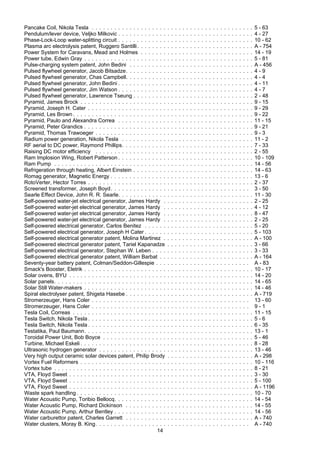 14
Pancake Coil, Nikola Tesla . . . . . . . . . . . . . . . . . . . . . . . . . . . . . . . . . . . . . . . . . . . 5 - 63
Pendulum/lever device, Veljko Milkovic . . . . . . . . . . . . . . . . . . . . . . . . . . . . . . . . . . . . 4 - 27
Phase-Lock-Loop water-splitting circuit . . . . . . . . . . . . . . . . . . . . . . . . . . . . . . . . . . . . 10 - 62
Plasma arc electrolysis patent, Ruggero Santilli. . . . . . . . . . . . . . . . . . . . . . . . . . . . . . . A - 754
Power System for Caravans, Mead and Holmes . . . . . . . . . . . . . . . . . . . . . . . . . . . . . . 14 - 19
Power tube, Edwin Gray . . . . . . . . . . . . . . . . . . . . . . . . . . . . . . . . . . . . . . . . . . . . . 5 - 81
Pulse-charging system patent, John Bedini . . . . . . . . . . . . . . . . . . . . . . . . . . . . . . . . . A - 456
Pulsed flywheel generator, Jacob Bitsadze. . . . . . . . . . . . . . . . . . . . . . . . . . . . . . . . . . 4 - 9
Pulsed flywheel generator, Chas Campbell. . . . . . . . . . . . . . . . . . . . . . . . . . . . . . . . . . 4 - 4
Pulsed flywheel generator, John Bedini . . . . . . . . . . . . . . . . . . . . . . . . . . . . . . . . . . . . 4 - 11
Pulsed flywheel generator, Jim Watson . . . . . . . . . . . . . . . . . . . . . . . . . . . . . . . . . . . . 4 - 7
Pulsed flywheel generator, Lawrence Tseung . . . . . . . . . . . . . . . . . . . . . . . . . . . . . . . . 2 - 48
Pyramid, James Brock . . . . . . . . . . . . . . . . . . . . . . . . . . . . . . . . . . . . . . . . . . . . . . 9 - 15
Pyramid, Joseph H. Cater . . . . . . . . . . . . . . . . . . . . . . . . . . . . . . . . . . . . . . . . . . . . 9 - 29
Pyramid, Les Brown . . . . . . . . . . . . . . . . . . . . . . . . . . . . . . . . . . . . . . . . . . . . . . . . 9 - 22
Pyramid, Paulo and Alexandra Correa . . . . . . . . . . . . . . . . . . . . . . . . . . . . . . . . . . . . 11 - 15
Pyramid, Peter Grandics . . . . . . . . . . . . . . . . . . . . . . . . . . . . . . . . . . . . . . . . . . . . . 9 - 21
Pyramid, Thomas Trawoeger . . . . . . . . . . . . . . . . . . . . . . . . . . . . . . . . . . . . . . . . . . 9 - 3
Radium power generation, Nikola Tesla . . . . . . . . . . . . . . . . . . . . . . . . . . . . . . . . . . . 11 - 2
RF aerial to DC power, Raymond Phillips. . . . . . . . . . . . . . . . . . . . . . . . . . . . . . . . . . . 7 - 33
Raising DC motor efficiency . . . . . . . . . . . . . . . . . . . . . . . . . . . . . . . . . . . . . . . . . . 2 - 55
Ram Implosion Wing, Robert Patterson . . . . . . . . . . . . . . . . . . . . . . . . . . . . . . . . . . . . 10 - 109
Ram Pump . . . . . . . . . . . . . . . . . . . . . . . . . . . . . . . . . . . . . . . . . . . . . . . . . . . . . 14 - 56
Refrigeration through heating, Albert Einstein . . . . . . . . . . . . . . . . . . . . . . . . . . . . . . . . 14 - 63
Romag generator, Magnetic Energy . . . . . . . . . . . . . . . . . . . . . . . . . . . . . . . . . . . . . . 13 - 6
RotoVerter, Hector Torres . . . . . . . . . . . . . . . . . . . . . . . . . . . . . . . . . . . . . . . . . . . . 2 - 37
Screened transformer, Joseph Boyd. . . . . . . . . . . . . . . . . . . . . . . . . . . . . . . . . . . . . 3 - 50
Searle Effect Device, John R. R. Searle. . . . . . . . . . . . . . . . . . . . . . . . . . . . . . . . . . . . 11 - 30
Self-powered water-jet electrical generator, James Hardy . . . . . . . . . . . . . . . . . . . . . . . . 2 - 25
Self-powered water-jet electrical generator, James Hardy . . . . . . . . . . . . . . . . . . . . . . . . 4 - 12
Self-powered water-jet electrical generator, James Hardy . . . . . . . . . . . . . . . . . . . . . . . . 8 - 47
Self-powered water-jet electrical generator, James Hardy . . . . . . . . . . . . . . . . . . . . . . . . 2 - 25
Self-powered electrical generator, Carlos Benitez . . . . . . . . . . . . . . . . . . . . . . . . . . . . . 5 - 20
Self-powered electrical generator, Joseph H Cater . . . . . . . . . . . . . . . . . . . . . . . . . . . . . 5 - 103
Self-powered electrical generator patent, Molina Martinez . . . . . . . . . . . . . . . . . . . . . . . . A - 100
Self-powered electrical generator patent, Tariel Kapanadze . . . . . . . . . . . . . . . . . . . . . . . 3 - 66
Self-powered electrical generator, Stephan W. Leben . . . . . . . . . . . . . . . . . . . . . . . . . . . 3 - 33
Self-powered electrical generator patent, William Barbat . . . . . . . . . . . . . . . . . . . . . . . . . A - 164
Seventy-year battery patent, Colman/Seddon-Gillespie . . . . . . . . . . . . . . . . . . . . . . . . . A - 83
Smack's Booster, Eletrik . . . . . . . . . . . . . . . . . . . . . . . . . . . . . . . . . . . . . . . . . . . . . 10 - 17
Solar ovens, BYU . . . . . . . . . . . . . . . . . . . . . . . . . . . . . . . . . . . . . . . . . . . . . . . . . 14 - 20
Solar panels. . . . . . . . . . . . . . . . . . . . . . . . . . . . . . . . . . . . . . . . . . . . . . . . . . . . . 14 - 65
Solar Still Water-makers . . . . . . . . . . . . . . . . . . . . . . . . . . . . . . . . . . . . . . . . . . . . . 14 - 46
Spiral electrolyser patent, Shigeta Hasebe . . . . . . . . . . . . . . . . . . . . . . . . . . . . . . . . . . A - 719
Stromerzeuger, Hans Coler . . . . . . . . . . . . . . . . . . . . . . . . . . . . . . . . . . . . . . . . . . 13 - 60
Stromerzeuger, Hans Coler . . . . . . . . . . . . . . . . . . . . . . . . . . . . . . . . . . . . . . . . . . 9 - 1
Tesla Coil, Correas . . . . . . . . . . . . . . . . . . . . . . . . . . . . . . . . . . . . . . . . . . . . . . . . 11 - 15
Tesla Switch, Nikola Tesla . . . . . . . . . . . . . . . . . . . . . . . . . . . . . . . . . . . . . . . . . . . . 5 - 6
Tesla Switch, Nikola Tesla . . . . . . . . . . . . . . . . . . . . . . . . . . . . . . . . . . . . . . . . . . . . 6 - 35
Testatika, Paul Baumann. . . . . . . . . . . . . . . . . . . . . . . . . . . . . . . . . . . . . . . . . . . . . 13 - 1
Toroidal Power Unit, Bob Boyce . . . . . . . . . . . . . . . . . . . . . . . . . . . . . . . . . . . . . . . . 5 - 46
Turbine, Michael Eskeli . . . . . . . . . . . . . . . . . . . . . . . . . . . . . . . . . . . . . . . . . . . . . . 8 - 28
Ultrasonic hydrogen generator . . . . . . . . . . . . . . . . . . . . . . . . . . . . . . . . . . . . . . . . . 13 - 46
Very high output ceramic solar devices patent, Philip Brody . . . . . . . . . . . . . . . . . . . . . . . A - 298
Vortex Fuel Reformers . . . . . . . . . . . . . . . . . . . . . . . . . . . . . . . . . . . . . . . . . . . . . . 10 - 116
Vortex tube . . . . . . . . . . . . . . . . . . . . . . . . . . . . . . . . . . . . . . . . . . . . . . . . . . . . . 8 - 21
VTA, Floyd Sweet . . . . . . . . . . . . . . . . . . . . . . . . . . . . . . . . . . . . . . . . . . . . . . . . . 3 - 30
VTA, Floyd Sweet . . . . . . . . . . . . . . . . . . . . . . . . . . . . . . . . . . . . . . . . . . . . . . . . . 5 - 100
VTA, Floyd Sweet . . . . . . . . . . . . . . . . . . . . . . . . . . . . . . . . . . . . . . . . . . . . . . . . . A - 1196
Waste spark handling . . . . . . . . . . . . . . . . . . . . . . . . . . . . . . . . . . . . . . . . . . . . . . . 10 - 70
Water Acoustic Pump, Toribio Bellocq. . . . . . . . . . . . . . . . . . . . . . . . . . . . . . . . . . . . . 14 - 54
Water Acoustic Pump, Richard Dickinson . . . . . . . . . . . . . . . . . . . . . . . . . . . . . . . . . . 14 - 55
Water Acoustic Pump, Arthur Bentley . . . . . . . . . . . . . . . . . . . . . . . . . . . . . . . . . . . . . 14 - 56
Water carburettor patent, Charles Garrett . . . . . . . . . . . . . . . . . . . . . . . . . . . . . . . . . . A - 740
Water clusters, Moray B. King. . . . . . . . . . . . . . . . . . . . . . . . . . . . . . . . . . . . . . . . . A - 740
 