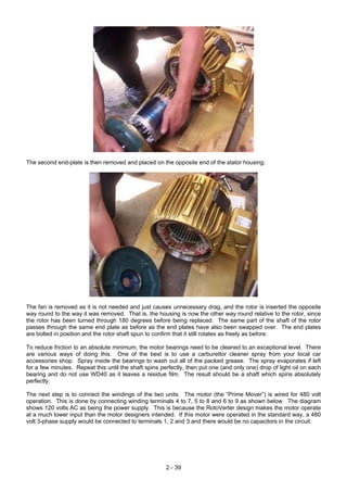 The second end-plate is then removed and placed on the opposite end of the stator housing:
The fan is removed as it is not needed and just causes unnecessary drag, and the rotor is inserted the opposite
way round to the way it was removed. That is, the housing is now the other way round relative to the rotor, since
the rotor has been turned through 180 degrees before being replaced. The same part of the shaft of the rotor
passes through the same end plate as before as the end plates have also been swapped over. The end plates
are bolted in position and the rotor shaft spun to confirm that it still rotates as freely as before.
To reduce friction to an absolute minimum, the motor bearings need to be cleaned to an exceptional level. There
are various ways of doing this. One of the best is to use a carburettor cleaner spray from your local car
accessories shop. Spray inside the bearings to wash out all of the packed grease. The spray evaporates if left
for a few minutes. Repeat this until the shaft spins perfectly, then put one (and only one) drop of light oil on each
bearing and do not use WD40 as it leaves a residue film. The result should be a shaft which spins absolutely
perfectly.
The next step is to connect the windings of the two units. The motor (the “Prime Mover”) is wired for 480 volt
operation. This is done by connecting winding terminals 4 to 7, 5 to 8 and 6 to 9 as shown below. The diagram
shows 120 volts AC as being the power supply. This is because the RotoVerter design makes the motor operate
at a much lower input than the motor designers intended. If this motor were operated in the standard way, a 480
volt 3-phase supply would be connected to terminals 1, 2 and 3 and there would be no capacitors in the circuit.
2 - 39
 