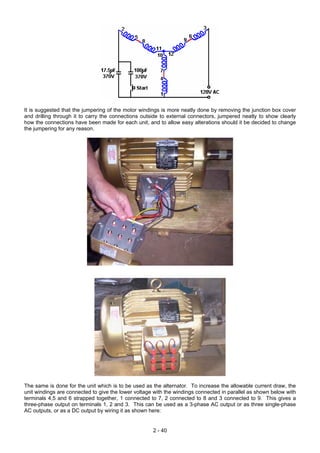 It is suggested that the jumpering of the motor windings is more neatly done by removing the junction box cover
and drilling through it to carry the connections outside to external connectors, jumpered neatly to show clearly
how the connections have been made for each unit, and to allow easy alterations should it be decided to change
the jumpering for any reason.
The same is done for the unit which is to be used as the alternator. To increase the allowable current draw, the
unit windings are connected to give the lower voltage with the windings connected in parallel as shown below with
terminals 4,5 and 6 strapped together, 1 connected to 7, 2 connected to 8 and 3 connected to 9. This gives a
three-phase output on terminals 1, 2 and 3. This can be used as a 3-phase AC output or as three single-phase
AC outputs, or as a DC output by wiring it as shown here:
2 - 40
 