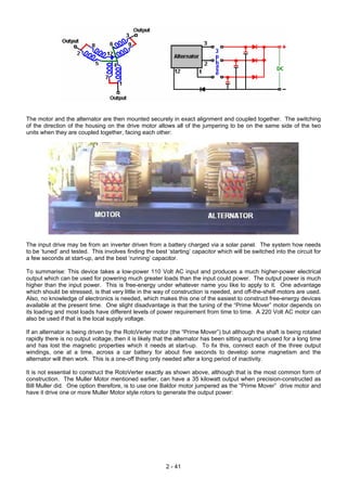 The motor and the alternator are then mounted securely in exact alignment and coupled together. The switching
of the direction of the housing on the drive motor allows all of the jumpering to be on the same side of the two
units when they are coupled together, facing each other:
The input drive may be from an inverter driven from a battery charged via a solar panel. The system how needs
to be ‘tuned’ and tested. This involves finding the best ‘starting’ capacitor which will be switched into the circuit for
a few seconds at start-up, and the best ‘running’ capacitor.
To summarise: This device takes a low-power 110 Volt AC input and produces a much higher-power electrical
output which can be used for powering much greater loads than the input could power. The output power is much
higher than the input power. This is free-energy under whatever name you like to apply to it. One advantage
which should be stressed, is that very little in the way of construction is needed, and off-the-shelf motors are used.
Also, no knowledge of electronics is needed, which makes this one of the easiest to construct free-energy devices
available at the present time. One slight disadvantage is that the tuning of the “Prime Mover” motor depends on
its loading and most loads have different levels of power requirement from time to time. A 220 Volt AC motor can
also be used if that is the local supply voltage.
If an alternator is being driven by the RotoVerter motor (the “Prime Mover”) but although the shaft is being rotated
rapidly there is no output voltage, then it is likely that the alternator has been sitting around unused for a long time
and has lost the magnetic properties which it needs at start-up. To fix this, connect each of the three output
windings, one at a time, across a car battery for about five seconds to develop some magnetism and the
alternator will then work. This is a one-off thing only needed after a long period of inactivity.
It is not essential to construct the RotoVerter exactly as shown above, although that is the most common form of
construction. The Muller Motor mentioned earlier, can have a 35 kilowatt output when precision-constructed as
Bill Muller did. One option therefore, is to use one Baldor motor jumpered as the “Prime Mover” drive motor and
have it drive one or more Muller Motor style rotors to generate the output power:
2 - 41
 