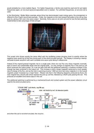 would probably be a more realistic figure. For higher frequencies, a ferrite core could be used and for yet higher
frequencies again, an iron-dust epoxy-encapsulated core is needed. For unlimited frequencies, an air-core coil is
used.
In the RotoVerter / Muller Motor example where Kone has demonstrated major energy gains, the arrangement is
different to Ron Pugh's bench-test example. Firstly, the magnets on the rotor present two poles to the coil as they
pass by, giving a full, even sine wave output. Secondly, Kone uses an air-core coil and he has the fast switching
implemented to take advantage of that coil type:
This screen shot shows exactly the same effect with the oscillating pulses plunging down to exactly where the
negative trace would be at that time during each of the short-circuited periods. The display is showing a twenty-
volt peak-to-peak waveform with each complete sine wave cycle taking 2 milliseconds.
Instead of the original gradual magnetic rise to a single peak, there are now five very sharp magnetic reversals,
each of which are substantially larger that the original peak. It is the change of magnetic flux in the pick-up coil
which produces the output power, so it can be seen that with this additional switching, a massive increase in flux
change has been produced in the output coil. This increase is both a larger magnetic swing and a much greater
rate of change of the flux, and as the rotor is spinning at some 1,800 rpm and has many magnets in it, the overall
magnetic power increases by a major factor. Please note that in the following diagrams produced by Kone, the
rotor magnet has a South pole which reaches the pick-up coil first, followed by a North pole passing the coil. This
produces an excellent sine wave output in the coil.
The additional switching is performed by a mechanical brush and contact system and the power collection circuit
used for the short-circuited coil is:
and when the coil is not short-circuited, the circuit is:
2 - 44
 