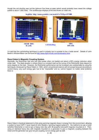 though the coil shorting was not the optimum five times at peak (which would probably have raised the voltage
pulses to about 1,600 volts). The oscilloscope displays of the test shown on video are:
I’m told that this coil-shorting technique is used in industry but is consider to be a ‘trade secret’. Details of John
Bedini’s Window Motor can be found at http://www.fight-4-truth.com/Schematics.html.
Raoul Hatem’s Magnetic Coupling System.
Generally, the RotoVerter has very low input power when not loaded and about a 90% energy reduction when
under load. The ideal situation is where there is a constant load as the tuning of the RotoVerter does depend to
some degree on the load. However, the RotoVerter performance can be increased very substantially by using the
techniques introduced by Raoul Hatem in 1955, which conventional science will not accept because according to
current theory, any such energy gain has to be “impossible” and so, cannot happen no matter what evidence
there is:
Raoul Hatem’s heretical statement is that using spinning magnets draws in energy from the environment, allowing
a system to have COP>1 (ever heard of John Searle’s spinning magnet systems?). His method is to use a motor
(whether RotoVerter or not) to spin a heavy rotor disc with 36 powerful rare-earth magnets mounted on it. Then,
using an identical heavy disc with magnets mounted on a generator to give a magnetic coupling between the
motor and the generator can give not just coupling, but an energy gain as well:
2 - 46
 