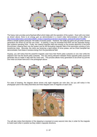 The heavy rotor provides some flywheel effect which helps with the operation of the system. Even with one motor
as shown above, there is an energy gain as demonstrated in a recent video demonstration of the effect at
http://www.dailymotion.com/video/xi9s9b_moteur-magnetique-de-leon-raoul-hatem_webcam#.UaGyVTcr6Bo
where a simple system produces 144 watts of excess power. However, the really big gains are got when several
generators are driven by just the one motor. In passing, it may be remarked that there are two separate energy
gain systems operating here. Firstly, the rotating magnetic field acts directly on the excess electrons in the local
environment, drawing them into the system just as the fluctuating magnetic field of the secondary winding of any
transformer does. Secondly, the rotors are receiving a rapid stream of drive pulses, and as Chas Campbell has
demonstrated, that draws in excess energy from the gravitational field.
Anyway, you will notice that the powerful magnets used have their North poles outwards on one rotor while the
adjacent rotor has the South poles outwards. The very strong attraction between these opposite poles cause the
generator disc to rotate in step with the motor disc. This process allows many generators to be driven by just the
one motor as shown here and in the photograph above:
For ease of drawing, the diagram above shows only eight magnets per rotor disc, but you will notice in the
photograph (and in the video) that there are three stepped rows of magnets on each rotor:
You will also notice that direction of the stepping is reversed on every second rotor disc in order for the magnets
to match each other in position as they rotate in opposite directions.
2 - 47
 