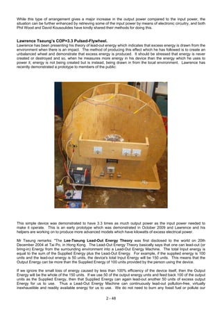 While this type of arrangement gives a major increase in the output power compared to the input power, the
situation can be further enhanced by retrieving some of the input power by means of electronic circuitry, and both
Phil Wood and David Kousoulides have kindly shared their methods for doing this.
Lawrence Tseung’s COP=3.3 Pulsed-Flywheel.
Lawrence has been presenting his theory of lead-out energy which indicates that excess energy is drawn from the
environment when there is an impact. The method of producing this effect which he has followed is to create an
unbalanced wheel and demonstrate that excess energy is produced. It should be stressed that energy is never
created or destroyed and so, when he measures more energy in his device than the energy which he uses to
power it, energy is not being created but is instead, being drawn in from the local environment. Lawrence has
recently demonstrated a prototype to members of the public:
This simple device was demonstrated to have 3.3 times as much output power as the input power needed to
make it operate. This is an early prototype which was demonstrated in October 2009 and Lawrence and his
helpers are working on to produce more advanced models which have kilowatts of excess electrical power.
Mr Tseung remarks: "The Lee-Tseung Lead-Out Energy Theory was first disclosed to the world on 20th
December 2004 at Tai Po, in Hong Kong. The Lead-Out Energy Theory basically says that one can lead-out (or
bring-in) Energy from the surrounding environment into a Lead-Out Energy Machine. The total Input energy is
equal to the sum of the Supplied Energy plus the Lead-Out Energy. For example, if the supplied energy is 100
units and the lead-out energy is 50 units, the device's total Input Energy will be 150 units. This means that the
Output Energy can be more than the Supplied Energy of 100 units provided by the person using the device.
If we ignore the small loss of energy caused by less than 100% efficiency of the device itself, then the Output
Energy will be the whole of the 150 units. If we use 50 of the output energy units and feed back 100 of the output
units as the Supplied Energy, then that Supplied Energy can again lead-out another 50 units of excess output
Energy for us to use. Thus a Lead-Out Energy Machine can continuously lead-out pollution-free, virtually
inexhaustible and readily available energy for us to use. We do not need to burn any fossil fuel or pollute our
2 - 48
 
