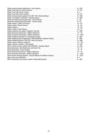 15
Water-engine patent application, Juan Aguero . . . . . . . . . . . . . . . . . . . . . . . . . . . . . . . A - 823
Water Fuel Cell, Dr Scott Cramton . . . . . . . . . . . . . . . . . . . . . . . . . . . . . . . . . . . . . . . 10 - 53
Water Fuel Cell, Dave Lawton. . . . . . . . . . . . . . . . . . . . . . . . . . . . . . . . . . . . . . . . . . 5 - 4
Water Fuel Cell, Dave Lawton. . . . . . . . . . . . . . . . . . . . . . . . . . . . . . . . . . . . . . . . . . 10 - 34
Water fuel generator patent CA 2,067,735, Stanley Meyer . . . . . . . . . . . . . . . . . . . . . . . . A - 659
Water Fuel patent 4,936,961, Stanley Meyer. . . . . . . . . . . . . . . . . . . . . . . . . . . . . . . . . A - 620
Water-jet self-powered generator, James Hardy . . . . . . . . . . . . . . . . . . . . . . . . . . . . . . 2 - 25
Water-jet self-powered generator, James Hardy . . . . . . . . . . . . . . . . . . . . . . . . . . . . . . 8 - 47
Water-maker, Calice Courneya . . . . . . . . . . . . . . . . . . . . . . . . . . . . . . . . . . . . . . . . . 14 - 54
Water-maker, Elmer Grimes . . . . . . . . . . . . . . . . . . . . . . . . . . . . . . . . . . . . . . . . . . . 14 - 54
Water-makers. . . . . . . . . . . . . . . . . . . . . . . . . . . . . . . . . . . . . . . . . . . . . . . . . . . . 14 - 46
Water Heater, Peter Davey . . . . . . . . . . . . . . . . . . . . . . . . . . . . . . . . . . . . . . . . . . . 14 - 13
Water-powered car patent, Stephen Horvath . . . . . . . . . . . . . . . . . . . . . . . . . . . . . . . . A - 830
Water-Powered Generator, William McDavid . . . . . . . . . . . . . . . . . . . . . . . . . . . . . . . . 14 - 16
Water-Powered Generator, William McDavid . . . . . . . . . . . . . . . . . . . . . . . . . . . . . . . . A - 1233
Water-splitting cell patent, Christopher Eccles. . . . . . . . . . . . . . . . . . . . . . . . . . . . . . . . A - 857
Water-splitting patent application 2005/0246059, Stephen Meyer . . . . . . . . . . . . . . . . . . . . A - 680
Water-splitting patent 4,392,230, Henry Puharich. . . . . . . . . . . . . . . . . . . . . . . . . . . . . . A - 689
Water vapour injection systems. . . . . . . . . . . . . . . . . . . . . . . . . . . . . . . . . . . . . . . . . 10 - 107
Water injection systems, Stan Meyer . . . . . . . . . . . . . . . . . . . . . . . . . . . . . . . . . . . . . 10 - 89
WFC control circuitry patent WO 92/07861, Stanley Meyer . . . . . . . . . . . . . . . . . . . . . . . . A - 670
Wind Generator, Dan Bartmann and Dan Fink. . . . . . . . . . . . . . . . . . . . . . . . . . . . . . . . 14 - 15
Wind Generator, Frank Herbert . . . . . . . . . . . . . . . . . . . . . . . . . . . . . . . . . . . . . . . . . 14 - 17
Wind-Powered Generator, William McDavid . . . . . . . . . . . . . . . . . . . . . . . . . . . . . . . . . 14 - 16
Wind-Powered Generator, William McDavid . . . . . . . . . . . . . . . . . . . . . . . . . . . . . . . . . A - 1233
Wind Power Storage System, Claude Mead and William Holmes . . . . . . . . . . . . . . . . . . . . A - 1021
Wire sizes and capacities . . . . . . . . . . . . . . . . . . . . . . . . . . . . . . . . . . . . . . . . . . . . A -1
ZPE to electricity conversion patent, Mead-Nachamkin . . . . . . . . . . . . . . . . . . . . . . . . . . A - 603
 