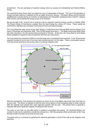 environment. The two examples of Lead-Out energy which we access are Gravitational and Electron-Motion
energy.
The Lead-Out Energy theory does not violate the Law of Conservation of Energy. The Law of Conservation of
Energy has been used as a roadblock for the so called “Overunity” devices. The patent offices and the scientific
establishment routinely dismiss an invention as belonging to the impossible “perpetual-motion machine” category
if the inventor cannot identify the energy source of his invention.
We got the help of Mr. Tong Po Chi to produce a 60 cm diameter Lead-Out Energy machine in October 2009.
The Output Energy of that device is greater than the Input Energy by a factor of 3 times. These results are
confirmed by voltmeters and ammeters measuring the Input and Output energies.
The Tong wheel has been shown at two Open Shows in Hong Kong (Inno Carnival 2009 and Inno Design Tech
Expo) in November and December 2009. Over 25,000 people have seen it. The Better Hong Kong Radio Show
has video recorded it, the discussions being conducted in Chinese. At this time, the Tong wheel is at the Radio
Studio available for experts to view and examine with their own instruments."
The Tong wheel has a diameter of 600 mm and this large size is considered to be important. It has 16 permanent
magnets mounted on its rim and 15 air-core coils mounted around it on the stator. There is one position sensor.
The coils can be switched to act as drive coils or as energy collection coils:
With this arrangement, if the positions the switches as shown for ten of the fifteen coils shown here, then they act
as drive coils. The sensor is adjusted so that the drive circuit delivers a brief energising pulse to those coils just
after the magnets have passed their exact alignment position with the coils. This causes them to generate a
magnetic field which repels the magnets, thrusting the rotor around.
The pulse is very brief, so very little power is needed to accomplish this pulsing. As mentioned before, any
number of coils can be switched to provide this driving force. With this particular wheel construction by Mr Tong,
the best number has been found to be ten drive coils.
The power pick-up is achieved by gathering the electricity generated in some of the coils as the magnets move
past them:
2 - 49
 