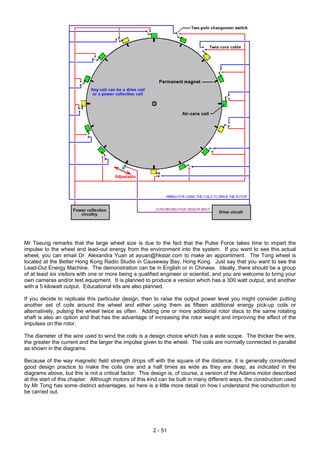 Mr Tseung remarks that the large wheel size is due to the fact that the Pulse Force takes time to impart the
impulse to the wheel and lead-out energy from the environment into the system. If you want to see this actual
wheel, you can email Dr. Alexandra Yuan at ayuan@hkstar.com to make an appointment. The Tong wheel is
located at the Better Hong Kong Radio Studio in Causeway Bay, Hong Kong. Just say that you want to see the
Lead-Out Energy Machine. The demonstration can be in English or in Chinese. Ideally, there should be a group
of at least six visitors with one or more being a qualified engineer or scientist, and you are welcome to bring your
own cameras and/or test equipment. It is planned to produce a version which has a 300 watt output, and another
with a 5 kilowatt output. Educational kits are also planned.
If you decide to replicate this particular design, then to raise the output power level you might consider putting
another set of coils around the wheel and either using them as fifteen additional energy pick-up coils or
alternatively, pulsing the wheel twice as often. Adding one or more additional rotor discs to the same rotating
shaft is also an option and that has the advantage of increasing the rotor weight and improving the effect of the
impulses on the rotor.
The diameter of the wire used to wind the coils is a design choice which has a wide scope. The thicker the wire,
the greater the current and the larger the impulse given to the wheel. The coils are normally connected in parallel
as shown in the diagrams.
Because of the way magnetic field strength drops off with the square of the distance, it is generally considered
good design practice to make the coils one and a half times as wide as they are deep, as indicated in the
diagrams above, but this is not a critical factor. This design is, of course, a version of the Adams motor described
at the start of this chapter. Although motors of this kind can be built in many different ways, the construction used
by Mr Tong has some distinct advantages, so here is a little more detail on how I understand the construction to
be carried out.
2 - 51
 