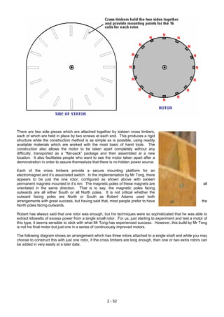 There are two side pieces which are attached together by sixteen cross timbers,
each of which are held in place by two screws at each end. This produces a rigid
structure while the construction method is as simple as is possible, using readily
available materials which are worked with the most basic of hand tools. The
construction also allows the motor to be taken apart completely without any
difficulty, transported as a “flat-pack” package and then assembled at a new
location. It also facilitates people who want to see the motor taken apart after a
demonstration in order to assure themselves that there is no hidden power source.
Each of the cross timbers provide a secure mounting platform for an
electromagnet and it’s associated switch. In the implementation by Mr Tong, there
appears to be just the one rotor, configured as shown above with sixteen
permanent magnets mounted in it’s rim. The magnetic poles of these magnets are all
orientated in the same direction. That is to say, the magnetic poles facing
outwards are all either South or all North poles. It is not critical whether the
outward facing poles are North or South as Robert Adams used both
arrangements with great success, but having said that, most people prefer to have the
North poles facing outwards.
Robert has always said that one rotor was enough, but his techniques were so sophisticated that he was able to
extract kilowatts of excess power from a single small rotor. For us, just starting to experiment and test a motor of
this type, it seems sensible to stick with what Mr Tong has experienced success. However, this build by Mr Tong
is not his final motor but just one in a series of continuously improved motors.
The following diagram shows an arrangement which has three rotors attached to a single shaft and while you may
choose to construct this with just one rotor, if the cross timbers are long enough, then one or two extra rotors can
be added in very easily at a later date.
2 - 52
 
