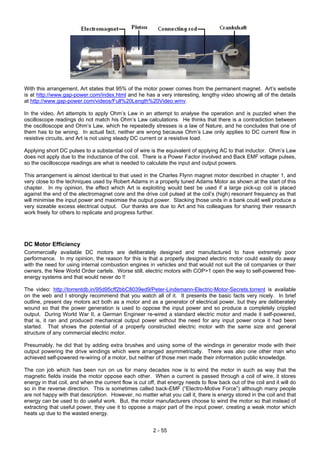 With this arrangement, Art states that 95% of the motor power comes from the permanent magnet. Art’s website
is at http://www.gap-power.com/index.html and he has a very interesting, lengthy video showing all of the details
at http://www.gap-power.com/videos/Full%20Length%20Video.wmv.
In the video, Art attempts to apply Ohm’s Law in an attempt to analyse the operation and is puzzled when the
oscilloscope readings do not match his Ohm’s Law calculations. He thinks that there is a contradiction between
the oscilloscope and Ohm’s Law, which he repeatedly stresses is a law of Nature, and he concludes that one of
them has to be wrong. In actual fact, neither are wrong because Ohm’s Law only applies to DC current flow in
resistive circuits, and Art is not using steady DC current or a resistive load.
Applying short DC pulses to a substantial coil of wire is the equivalent of applying AC to that inductor. Ohm’s Law
does not apply due to the inductance of the coil. There is a Power Factor involved and Back EMF voltage pulses,
so the oscilloscope readings are what is needed to calculate the input and output powers.
This arrangement is almost identical to that used in the Charles Flynn magnet motor described in chapter 1, and
very close to the techniques used by Robert Adams in a properly tuned Adams Motor as shown at the start of this
chapter. In my opinion, the effect which Art is exploiting would best be used if a large pick-up coil is placed
against the end of the electromagnet core and the drive coil pulsed at the coil’s (high) resonant frequency as that
will minimise the input power and maximise the output power. Stacking those units in a bank could well produce a
very sizeable excess electrical output. Our thanks are due to Art and his colleagues for sharing their research
work freely for others to replicate and progress further.
DC Motor Efficiency
Commercially available DC motors are deliberately designed and manufactured to have extremely poor
performance. In my opinion, the reason for this is that a properly designed electric motor could easily do away
with the need for using internal combustion engines in vehicles and that would not suit the oil companies or their
owners, the New World Order cartels. Worse still, electric motors with COP>1 open the way to self-powered free-
energy systems and that would never do !!
The video: http://torrentdb.in/95d95cff2bbC8039ed9/Peter-Lindemann-Electric-Motor-Secrets.torrent is available
on the web and I strongly recommend that you watch all of it. It presents the basic facts very nicely. In brief
outline, present day motors act both as a motor and as a generator of electrical power, but they are deliberately
wound so that the power generation is used to oppose the input power and so produce a completely crippled
output. During World War II, a German Engineer re-wired a standard electric motor and made it self-powered,
that is, it ran and produced mechanical output power without the need for any input power once it had been
started. That shows the potential of a properly constructed electric motor with the same size and general
structure of any commercial electric motor.
Presumably, he did that by adding extra brushes and using some of the windings in generator mode with their
output powering the drive windings which were arranged asymmetrically. There was also one other man who
achieved self-powered re-wiring of a motor, but neither of those men made their information public knowledge.
The con job which has been run on us for many decades now is to wind the motor in such as way that the
magnetic fields inside the motor oppose each other. When a current is passed through a coil of wire, it stores
energy in that coil, and when the current flow is cut off, that energy needs to flow back out of the coil and it will do
so in the reverse direction. This is sometimes called back-EMF (“Electro-Motive Force”) although many people
are not happy with that description. However, no matter what you call it, there is energy stored in the coil and that
energy can be used to do useful work. But, the motor manufacturers choose to wind the motor so that instead of
extracting that useful power, they use it to oppose a major part of the input power, creating a weak motor which
heats up due to the wasted energy.
2 - 55
 