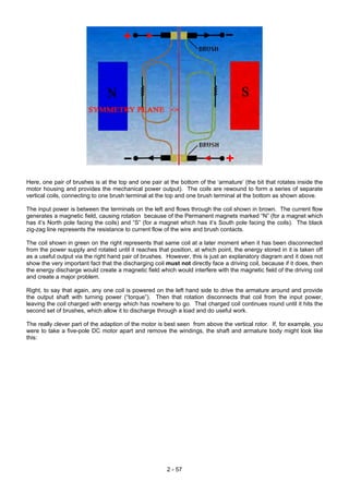 Here, one pair of brushes is at the top and one pair at the bottom of the ‘armature’ (the bit that rotates inside the
motor housing and provides the mechanical power output). The coils are rewound to form a series of separate
vertical coils, connecting to one brush terminal at the top and one brush terminal at the bottom as shown above.
The input power is between the terminals on the left and flows through the coil shown in brown. The current flow
generates a magnetic field, causing rotation because of the Permanent magnets marked “N” (for a magnet which
has it’s North pole facing the coils) and “S” (for a magnet which has it’s South pole facing the coils). The black
zig-zag line represents the resistance to current flow of the wire and brush contacts.
The coil shown in green on the right represents that same coil at a later moment when it has been disconnected
from the power supply and rotated until it reaches that position, at which point, the energy stored in it is taken off
as a useful output via the right hand pair of brushes. However, this is just an explanatory diagram and it does not
show the very important fact that the discharging coil must not directly face a driving coil, because if it does, then
the energy discharge would create a magnetic field which would interfere with the magnetic field of the driving coil
and create a major problem.
Right, to say that again, any one coil is powered on the left hand side to drive the armature around and provide
the output shaft with turning power (“torque”). Then that rotation disconnects that coil from the input power,
leaving the coil charged with energy which has nowhere to go. That charged coil continues round until it hits the
second set of brushes, which allow it to discharge through a load and do useful work.
The really clever part of the adaption of the motor is best seen from above the vertical rotor. If, for example, you
were to take a five-pole DC motor apart and remove the windings, the shaft and armature body might look like
this:
2 - 57
 