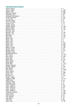 16
Alphabetical Index of People
Adams, Robert . . . . . . . . . . . . . . . . . . . . . . . . . . . . . . . . . . . . . . . . . . . . . . . . . . . 2 - 1
Adams, Robert . . . . . . . . . . . . . . . . . . . . . . . . . . . . . . . . . . . . . . . . . . . . . . . . . . . A - 148
Aguero, Juan . . . . . . . . . . . . . . . . . . . . . . . . . . . . . . . . . . . . . . . . . . . . . . . . . . . . A - 823
Alexander, Robert . . . . . . . . . . . . . . . . . . . . . . . . . . . . . . . . . . . . . . . . . . . . . . . . . A - 228
Al-Hossary, Amr . . . . . . . . . . . . . . . . . . . . . . . . . . . . . . . . . . . . . . . . . . . . . . . . . . 4 - 27
Al-Mayahi, Abdulsalam . . . . . . . . . . . . . . . . . . . . . . . . . . . . . . . . . . . . . . . . . . . . . . 4 - 23
Ainslie, Rosemary . . . . . . . . . . . . . . . . . . . . . . . . . . . . . . . . . . . . . . . . . . . . . . . . . 5 - 102
An, Jon Sok . . . . . . . . . . . . . . . . . . . . . . . . . . . . . . . . . . . . . . . . . . . . . . . . . . . . . A - 87
Andrews, Roger . . . . . . . . . . . . . . . . . . . . . . . . . . . . . . . . . . . . . . . . . . . . . . . . . . 6 - 3
Annis, Theodore . . . . . . . . . . . . . . . . . . . . . . . . . . . . . . . . . . . . . . . . . . . . . . . . . . 3 - 24
Ascanius, Jes . . . . . . . . . . . . . . . . . . . . . . . . . . . . . . . . . . . . . . . . . . . . . . . . . . . 11 - 3
Aspden, Harold. . . . . . . . . . . . . . . . . . . . . . . . . . . . . . . . . . . . . . . . . . . . . . . . . . . 11 - 3
Aspden, Harold. . . . . . . . . . . . . . . . . . . . . . . . . . . . . . . . . . . . . . . . . . . . . . . . . . . A - 148
Barbat, William . . . . . . . . . . . . . . . . . . . . . . . . . . . . . . . . . . . . . . . . . . . . . . . . . . . A - 164
Bartmann, Dan . . . . . . . . . . . . . . . . . . . . . . . . . . . . . . . . . . . . . . . . . . . . . . . . . . . 14 - 10
Baumann, Paul . . . . . . . . . . . . . . . . . . . . . . . . . . . . . . . . . . . . . . . . . . . . . . . . . . . 13 - 1
Beardon, Tom . . . . . . . . . . . . . . . . . . . . . . . . . . . . . . . . . . . . . . . . . . . . . . . . . . . 13 - 48
Bearden, Tom . . . . . . . . . . . . . . . . . . . . . . . . . . . . . . . . . . . . . . . . . . . . . . . . . . . A - 411
Beck, Bob . . . . . . . . . . . . . . . . . . . . . . . . . . . . . . . . . . . . . . . . . . . . . . . . . . . . . . 11 - 85
Beck, Bob . . . . . . . . . . . . . . . . . . . . . . . . . . . . . . . . . . . . . . . . . . . . . . . . . . . . . . 12 - 44
Bedini, John. . . . . . . . . . . . . . . . . . . . . . . . . . . . . . . . . . . . . . . . . . . . . . . . . . . . . 4 - 11
Bedini, John. . . . . . . . . . . . . . . . . . . . . . . . . . . . . . . . . . . . . . . . . . . . . . . . . . . . . 5 - 4
Bedini, John. . . . . . . . . . . . . . . . . . . . . . . . . . . . . . . . . . . . . . . . . . . . . . . . . . . . . 6 - 2
Bedini, John. . . . . . . . . . . . . . . . . . . . . . . . . . . . . . . . . . . . . . . . . . . . . . . . . . . . . A - 434
Bedini, John. . . . . . . . . . . . . . . . . . . . . . . . . . . . . . . . . . . . . . . . . . . . . . . . . . . . . A - 445
Bedini, John. . . . . . . . . . . . . . . . . . . . . . . . . . . . . . . . . . . . . . . . . . . . . . . . . . . . . A - 456
Bellocq, Toribio. . . . . . . . . . . . . . . . . . . . . . . . . . . . . . . . . . . . . . . . . . . . . . . . . . . 14 - 50
Benitez, Carlos . . . . . . . . . . . . . . . . . . . . . . . . . . . . . . . . . . . . . . . . . . . . . . . . . . . 5 - 20
Bentley, Arthur . . . . . . . . . . . . . . . . . . . . . . . . . . . . . . . . . . . . . . . . . . . . . . . . . . . 14 - 54
Bitsadze, Jacob . . . . . . . . . . . . . . . . . . . . . . . . . . . . . . . . . . . . . . . . . . . . . . . . . . 4 - 9
Borderland Science . . . . . . . . . . . . . . . . . . . . . . . . . . . . . . . . . . . . . . . . . . . . . . . . 13 - 5
Blue, Archie . . . . . . . . . . . . . . . . . . . . . . . . . . . . . . . . . . . . . . . . . . . . . . . . . . . . . 10 - 127
Blue, Archie . . . . . . . . . . . . . . . . . . . . . . . . . . . . . . . . . . . . . . . . . . . . . . . . . . . . . A - 748
Boyce, Bob . . . . . . . . . . . . . . . . . . . . . . . . . . . . . . . . . . . . . . . . . . . . . . . . . . . . . 5 - 46
Boyce, Bob . . . . . . . . . . . . . . . . . . . . . . . . . . . . . . . . . . . . . . . . . . . . . . . . . . . . . 10 - 33
Boyd, Joseph . . . . . . . . . . . . . . . . . . . . . . . . . . . . . . . . . . . . . . . . . . . . . . . . . . . 3 - 50
Brady, Mike . . . . . . . . . . . . . . . . . . . . . . . . . . . . . . . . . . . . . . . . . . . . . . . . . . . . . 1 - 54
Brady, Mike . . . . . . . . . . . . . . . . . . . . . . . . . . . . . . . . . . . . . . . . . . . . . . . . . . . . . A - 1107
Breaux, Onezime . . . . . . . . . . . . . . . . . . . . . . . . . . . . . . . . . . . . . . . . . . . . . . . . . 7 - 67
Brinkley, William . . . . . . . . . . . . . . . . . . . . . . . . . . . . . . . . . . . . . . . . . . . . . . . . . . 13 - 44
Britt, Robert . . . . . . . . . . . . . . . . . . . . . . . . . . . . . . . . . . . . . . . . . . . . . . . . . . . . . 8 - 28
Britt, Robert . . . . . . . . . . . . . . . . . . . . . . . . . . . . . . . . . . . . . . . . . . . . . . . . . . . . . A - 1186
Brock, James . . . . . . . . . . . . . . . . . . . . . . . . . . . . . . . . . . . . . . . . . . . . . . . . . . . . 9 - 16
Brody, Philip . . . . . . . . . . . . . . . . . . . . . . . . . . . . . . . . . . . . . . . . . . . . . . . . . . . . A - 298
Brown, Les . . . . . . . . . . . . . . . . . . . . . . . . . . . . . . . . . . . . . . . . . . . . . . . . . . . . . 9 - 23
Bundock, Jim . . . . . . . . . . . . . . . . . . . . . . . . . . . . . . . . . . . . . . . . . . . . . . . . . . . . 13 - 37
Byzehr, Joseph. . . . . . . . . . . . . . . . . . . . . . . . . . . . . . . . . . . . . . . . . . . . . . . . . . . 4 - 9
Caggiano, Allen . . . . . . . . . . . . . . . . . . . . . . . . . . . . . . . . . . . . . . . . . . . . . . . . . . 10 - 111
Cahill, Arthur . . . . . . . . . . . . . . . . . . . . . . . . . . . . . . . . . . . . . . . . . . . . . . . . . . . . 8 - 34
Callanan, Ossie .. . . . . . . . . . . . . . . . . . . . . . . . . . . . . . . . . . . . . . . . . . . . . . . . . 6 - 18
Campbell, Chas . . . . . . . . . . . . . . . . . . . . . . . . . . . . . . . . . . . . . . . . . . . . . . . . . . 4 - 4
Cater, Joseph H. . . . . . . . . . . . . . . . . . . . . . . . . . . . . . . . . . . . . . . . . . . . . . . . . . . 5 - 93
Cater, Joseph H. . . . . . . . . . . . . . . . . . . . . . . . . . . . . . . . . . . . . . . . . . . . . . . . . . . 5 - 103
Cater, Joseph H. . . . . . . . . . . . . . . . . . . . . . . . . . . . . . . . . . . . . . . . . . . . . . . . . . . 9 - 29
Cater, Joseph H. . . . . . . . . . . . . . . . . . . . . . . . . . . . . . . . . . . . . . . . . . . . . . . . . . . 9 - 71
Cater, Joseph H. . . . . . . . . . . . . . . . . . . . . . . . . . . . . . . . . . . . . . . . . . . . . . . . . . . 11 - 86
Chambers, Stephen . . . . . . . . . . . . . . . . . . . . . . . . . . . . . . . . . . . . . . . . . . . . . . . . A - 725
Chang, Chak . . . . . . . . . . . . . . . . . . . . . . . . . . . . . . . . . . . . . . . . . . . . . . . . . . . . A - 764
Clem, Richard . . . . . . . . . . . . . . . . . . . . . . . . . . . . . . . . . . . . . . . . . . . . . . . . . . . 8 - 23
Coe, Graham . . . . . . . . . . . . . . . . . . . . . . . . . . . . . . . . . . . . . . . . . . . . . . . . . . . . 9 - 14
Cole, Marvin . . . . . . . . . . . . . . . . . . . . . . . . . . . . . . . . . . . . . . . . . . . . . . . . . . . . 5 - 81
Cole, Ron . . . . . . . . . . . . . . . . . . . . . . . . . . . . . . . . . . . . . . . . . . . . . . . . . . . . . . 6 - 40
Coler, Hans . . . . . . . . . . . . . . . . . . . . . . . . . . . . . . . . . . . . . . . . . . . . . . . . . . . . 13 - 60
 
