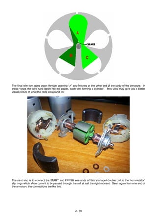 The final wire turn goes down through opening “A” and finishes at the other end of the body of the armature. In
these views, the wire runs down into the paper, each turn forming a cylinder. This view may give you a better
visual picture of what the coils are wound on:
The next step is to connect the START and FINISH wire ends of this V-shaped double coil to the “commutator”
slip rings which allow current to be passed through the coil at just the right moment. Seen again from one end of
the armature, the connections are like this:
2 - 59
 