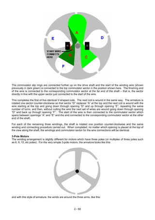 The commutator slip rings are connected further up on the drive shaft and the start of the winding wire (shown
previously in dark green) is connected to the top commutator sector in the position shown here. The finishing end
of the wire is connected to the corresponding commutator sector at the far end of the shaft – that is, the sector
directly in line with the upper sector just connected to the start of the wire.
This completes the first of five identical V-shaped coils. The next coil is wound in the same way. The armature is
rotated one sector counter-clockwise so that sector “D” replaces “A” at the top and the next coil is wound with the
wire starting at the top and going down through opening “D” and up through opening “E”, repeating the same
number of turns, and then, without cutting the wire the next set of wires are wound going down through opening
“D” and back up through opening “F”. The start of the wire is then connected to the commutator sector which
spans between openings “A” and “E” and the end connected to the corresponding commutator sector at the other
end of the shaft..
For each of the remaining three windings, the shaft is rotated one position counter-clockwise and the same
winding and connecting procedure carried out. When completed, no matter which opening is placed at the top of
the view along the shaft, the windings and commutator sector for the wire connections will be identical.
3-Pole Motors
The winding arrangement is slightly different for motors which have three poles (or multiples of three poles such
as 6, 9, 12, etc poles). For the very simple 3-pole motors, the armature looks like this:
and with this style of armature, the winds are around the three arms, like this:
2 - 60
 