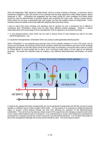 Here, the designation “R/S” stands for “Radio Shack” which is a chain of stores in America. In the forum, that is
sometimes changed to “RS” and should not be confused with the large electronics outlet “Radio Spares” whose
trademark is “RS”. UFOpolitics has suggested that the cheap 5-pole DC motor available from Radio Shack
should be used by experimenters to become familiar with re-winding DC motor coils. Being a cheap product,
those motors do not have a particularly high build quality, but they are suitable motors for experiments. Forum
members share the details of how they dealt with adapting these and other motors.
I have to admit that motor windings and operation tend to confuse me and I sometimes find it difficult to
understand what ‘UFOpolitics’ means when he talks about different winding strategies. However, it seems
reasonably clear at this early stage of forum development, that his objective is to produce two things:
1. A very powerful electric motor which can be used in serious forms of road transport as well as for other
practical applications, and
2. A powerful motor/generator combination which can produce useful generated electrical power.
While ‘UFOpolitics’ is very patiently going through many of the possible variations on how a DC motor can be
wound and connected, and showing various forum members where they have failed to get some of their windings
positioned correctly, he has also shown some of the best ways of connecting a re-wound motor used as a driver
or “Prime Mover” as some people like to call it, and a re-wound motor which is to be used as an electrical
generator. He shows two important ways for making a very effective Motor/Generator combination, as shown
here:
It needs to be realised that these arrangements are not conventional arrangements and that the re-wound motors
operate in a different way to motors bought ‘off the shelf’. For this reason, it is necessary to isolate the electrical
output to prevent current flowing through the load from affecting the operation of the Motor/Generator
combination. This can be done by placing a diode in each of the output lines and charging a capacitor bank which
is then used to feed whatever load is to powered. If my understanding is correct, then feeding any cold electricity
produced into a capacitor causes the current to become conventional hot electricity. It is not clear if that action is
part of this arrangement although the circuitry shown should be used. This is the second version:
2 - 63
 