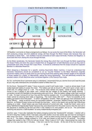 ‘UFOpolitics’ comments on these arrangements as follows: As we excite the input of the Motor, the Generator will
start producing energy and that additional energy will flow through the Motor Output side because they are
connected in series here. Two rectifiers must be connected at both output terminals, Positive and Negative, to
avoid back flow from closing the circuit through the load.
As the Motor accelerates, the Generator boosts the energy flow which then runs through the Motor augmenting
the Output Fields and when the output is loaded then an ‘Engagement’ of both Machines occurs as they start to
compensate each other through their output flows. It should be understood that the Output should be Capacitor
Banked in a dedicated Reservoir.
When designing a Generator for a specific, existing Asymmetric Motor machine, it must be understood that
Generator Interactions should be considered to run as “Counter Rotation” to the Motor Machine’s originally
conceived rotation (which is easily done by just moving brush-lines passing stator bisector angles to the opposite
of those needed for a Motor, or alternatively, setting the timing backwards). This will definitively enhance the
assisted rotation of both Machines when connected together in this Face-to-Face mode.
As I do not find the forum comments easy to understand, I recommend that you visit the forum and read the posts
as you may well understand the conversations easier to follow than I do.
On the forum, ‘Sanskara316’ states “I have re-wound a small 3-volt 3-pole motor. I used an almost dead, 6-volt
sealed lead-acid battery to power the motor. This battery just sits at around 4 volts and if given a load, even a
small LED, it’s voltage drops to 1 volt. The re-wound motor started very slowly - barely spinning, then after a
minute or two it started to spin faster, and I noticed that the voltage on the battery was slowly climbing. I
connected a small LED flashlight to the generating side and it lit up. Now the battery voltage under load is around
2+ volts. It’s been running for an hour now and the machine squeals a lot. It is conditioning the battery and the
meter cannot be showing what really is happening. The motor draws 300 ma?? – That’s not possible as the
battery just doesn't have that power”. To which ‘UFOpolitics’ remarks: “Well I am glad you have witnessed some
of the ‘Effects’... these re-wound motors do recondition batteries...remember, Radiant Energy is taking over the
Machine...so Radiant Energy comes out through the Input also… which is the reason why we get high Volts-Amps
reading on a meter ...these motors use very small amounts of current and volts. Inside the motor, every coil is
being ‘Self-Electromagnetically-Pulsed’ because they auto-disconnect from the power source, then the next coil in
the sequence is assisted by the first coil when it has rotated to it’s next position, and so on. The commutator
switching has become a ‘Self-Oscillator’ for every independently-energised coil.”
‘prochiro’ says: “I have also replicated the battery-charging events that ‘Sanskara316’ indicated. I started with a
12-volt 4 Amp-Hour battery which I had been using with another circuit two weeks ago and had not recharged it
after using it for hours. It was sitting at 12.40 volts. I took my best-running re-wound motor, plugged it in direct
and ran it. The battery voltage dropped to 12.24 volts and stayed at that level for 30 seconds. The battery
voltage then started to rise 1/100 of a volt per minute. When it was at 12.27 volts, I disconnected the motor (the
total run time was less than 5 minutes). I then let it rest for five minutes. At the end of the five minutes, the
2 - 64
 