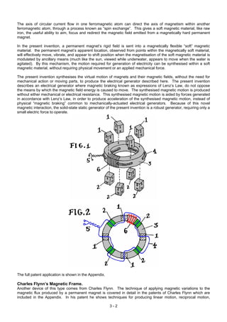 The axis of circular current flow in one ferromagnetic atom can direct the axis of magnetism within another
ferromagnetic atom, through a process known as “spin exchange”. This gives a soft magnetic material, like raw
iron, the useful ability to aim, focus and redirect the magnetic field emitted from a magnetically hard permanent
magnet.
In the present invention, a permanent magnet’s rigid field is sent into a magnetically flexible “soft” magnetic
material. the permanent magnet’s apparent location, observed from points within the magnetically soft material,
will effectively move, vibrate, and appear to shift position when the magnetisation of the soft magnetic material is
modulated by ancillary means (much like the sun, viewed while underwater, appears to move when the water is
agitated). By this mechanism, the motion required for generation of electricity can be synthesised within a soft
magnetic material, without requiring physical movement or an applied mechanical force.
The present invention synthesises the virtual motion of magnets and their magnetic fields, without the need for
mechanical action or moving parts, to produce the electrical generator described here. The present invention
describes an electrical generator where magnetic braking known as expressions of Lenz’s Law, do not oppose
the means by which the magnetic field energy is caused to move. The synthesised magnetic motion is produced
without either mechanical or electrical resistance. This synthesised magnetic motion is aided by forces generated
in accordance with Lenz’s Law, in order to produce acceleration of the synthesised magnetic motion, instead of
physical “magnetic braking” common to mechanically-actuated electrical generators. Because of this novel
magnetic interaction, the solid-state static generator of the present invention is a robust generator, requiring only a
small electric force to operate.
The full patent application is shown in the Appendix.
Charles Flynn’s Magnetic Frame.
Another device of this type comes from Charles Flynn. The technique of applying magnetic variations to the
magnetic flux produced by a permanent magnet is covered in detail in the patents of Charles Flynn which are
included in the Appendix. In his patent he shows techniques for producing linear motion, reciprocal motion,
3 - 2
 