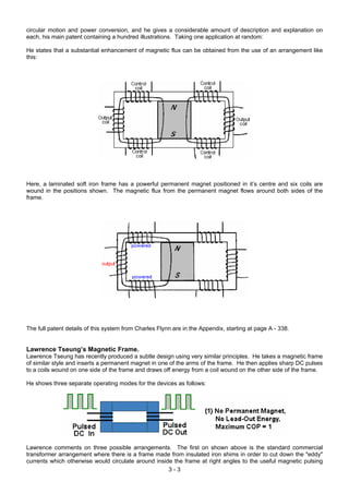 circular motion and power conversion, and he gives a considerable amount of description and explanation on
each, his main patent containing a hundred illustrations. Taking one application at random:
He states that a substantial enhancement of magnetic flux can be obtained from the use of an arrangement like
this:
Here, a laminated soft iron frame has a powerful permanent magnet positioned in it’s centre and six coils are
wound in the positions shown. The magnetic flux from the permanent magnet flows around both sides of the
frame.
The full patent details of this system from Charles Flynn are in the Appendix, starting at page A - 338.
Lawrence Tseung’s Magnetic Frame.
Lawrence Tseung has recently produced a subtle design using very similar principles. He takes a magnetic frame
of similar style and inserts a permanent magnet in one of the arms of the frame. He then applies sharp DC pulses
to a coils wound on one side of the frame and draws off energy from a coil wound on the other side of the frame.
He shows three separate operating modes for the devices as follows:
Lawrence comments on three possible arrangements. The first on shown above is the standard commercial
transformer arrangement where there is a frame made from insulated iron shims in order to cut down the "eddy"
currents which otherwise would circulate around inside the frame at right angles to the useful magnetic pulsing
3 - 3
 