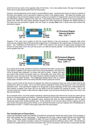which links the two coils on the opposite sides of the frame. As is very widely known, this type of arrangement
never has an output power greater than the input power.
However, that arrangement can be varied in several different ways. Lawrence has chosen to remove a section of
the frame and replace it with a permanent magnet as shown in the diagram below. This alters the situation very
considerably as the permanent magnet causes a continuous circulation of magnetic flux around the frame before
any alternating voltage is applied to the input coil. If the pulsing input power is applied in the wrong direction as
shown here, where the input pulses generate magnetic flux which opposes the magnetic flux already flowing in
the frame from the permanent magnet, then the output is actually lower than it would have been without the
permanent magnet.
However, if the input coil is pulsed so that the current flowing in the coil produces a magnetic field which
reinforces the magnetic field of the permanent magnet then it is possible for the output power to exceed the input
power. The "Coefficient of Performance" or "COP" of the device is the amount of output power divided by the
amount of input power which the user has to put in to make the device operate. In this instance the COP value
can be greater than one:
As it upsets some purists, perhaps it should be mentioned that while a square wave
input signal is applied to the input of each of the above illustrations, the output will
not be a square wave although it is shown that way for clarity. Instead, the input
and output coils convert the square wave to a low-quality sine wave which only
becomes a pure sine wave when the pulse frequency exactly matches the resonant
frequency of the output winding. The oscilloscope display shown here is a typical
output power waveform which has nearly 390,000 of these pulses per second.
There is a limit to this as the amount of magnetic flux which any particular frame can carry is determined by the
material from which it is made. Iron is the most common material for frames of this type and it has a very definite
saturation point. If the permanent magnet is so strong that it causes saturation of the frame material before the
input pulsing is applied, then there can't be any effect at all from positive DC pulsing as shown. This is just
common sense but it makes it clear that the magnet chosen must not be too strong for the size of the frame, and
why that should be.
As an example of this, one of the people replicating Lawrence's design found that he did not get any power gain at
all and so he asked Lawrence for advice. Lawrence advised him to omit the magnet and see what happened. He
did this and immediately got the standard output, showing that both his input arrangement and his output
measuring system both worked perfectly well. It then dawned on him that the stack of three magnets which he
was using in the frame were just too strong, so he reduced the stack to just two magnets and immediately got a
performance of COP = 1.5 (50% more power output than the input power).
The Transformers of Thane Heins.
3 - 4
Thane has developed, tested and patented a transformer arrangement where the output power of his prototype is
thirty times greater than the input power. He achieves this by using a figure-of-eight double toroid transformer
core. His Canadian patent CA2594905 is titled "Bi-Toroid Transformer" and dated 18th January 2009. The
abstract says: The invention provides a means of increasing transformer efficiency above 100%. The transformer
consists of a single primary coil and two secondary coils. The two secondary coils are set on a secondary toroidal
 