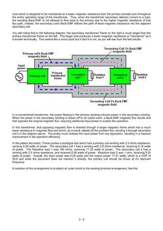 core which is designed to be maintained at a lower magnetic resistance than the primary toroidal core throughout
the entire operating range of the transformer. Thus, when the transformer secondary delivers current to a load,
the resulting Back-EMF is not allowed to flow back to the primary due to the higher magnetic resistance of that
flux path, instead, the secondary coil's Back-EMF follows the path of least magnetic resistance into the adjacent
secondary coil.
You will notice that in the following diagram, the secondary transformer frame on the right is much larger than the
primary transformer frame on the left. This larger size produces a lower magnetic resistance or "reluctance" as it
is known technically. This seems like a minor point but in fact it is not, as you will see from the test results.
In a conventional transformer, the power flowing in the primary winding induces power in the secondary winding.
When the power in the secondary winding is drawn off to do useful work, a Back-EMF magnetic flux results and
that opposes the original magnetic flux, requiring additional input power to sustain the operation.
In this transformer, that opposing magnetic flow is diverted through a larger magnetic frame which has a much
lower resistance to magnetic flow and which, as a result, bleeds off the problem flux, sending it through secondary
coil 2 in the diagram above. This pretty much isolates the input power from any opposition, resulting in a massive
improvement in the operation efficiency.
In the patent document, Thane quotes a prototype test which had a primary coil winding with 2.5 ohms resistance,
carrying 0.29 watts of power. The secondary coil 1 had a winding with 2.9 ohms resistance, receiving 0.18 watts
of power. The Resistive load 1 was 180 ohms, receiving 11.25 watts of power. The secondary coil 2 had a
winding with 2.5 ohms resistance, and received 0.06 watts of power. Resistive load 2 was 1 ohm, receiving 0.02
watts of power. Overall, the input power was 0.29 watts and the output power 11.51 watts, which is a COP of
39.6 and while the document does not mention it directly, the primary coil should be driven at it's resonant
frequency.
A variation of this arrangement is to attach an outer toroid to the existing bi-toroid arrangement, like this:
3 - 5
 