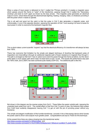 When a pulse of input power is delivered to Coil 1 (called the "Primary winding"), it creates a magnetic wave
which passes around the frame or "yoke" of the transformer, passing though Coil 2 (called the "Secondary
winding") and back to Coil1 again as shown by the blue arrows. This magnetic pulse generates an electrical
output in Coil 2, which flows through the electrical load (lighting, heating, charging, video, or whatever) providing it
with the power which it needs to operate.
This is all well and good but the catch is that the pulse in Coil 2 also generates a magnetic pulse, and
unfortunately, it runs in the opposite direction, opposing the operation of Coil 1 and causing it to have to boost it's
input power in order to overcome this backward magnetic flow:
This is what makes current scientific "experts" say that the electrical efficiency of a transformer will always be less
than 100%.
Thane has overcome that limitation by the simple and elegant technique of diverting that backward pulse of
magnetism and channelling it through an additional magnetic path of lower resistance to magnetic flow through it.
The path is arranged so that Coil 1 has no option but to send it's power through the frame as before, but the return
pulse takes a much easier path which does not lead back to Coil 1 at all. This boosts the performance way past
the 100% mark, and 2,300% has been achieved quite readily (COP=23). The additional path is like this:
Not shown in this diagram are the reverse pulses from Coil 3. These follow the easier outside path, opposing the
unwanted back pulse from coil 2. The overall effect is that from Coil 1's point of view, the tiresome back pulses
from Coil2 have suddenly disappeared, leaving Coil 1 to get on with the job of providing power without any
hindrance.
This simple and elegant modification of the humble transformer, converts it into a free-energy device which boosts
the power used to drive it and outputs much greater power. Congratulations are due to Thane for this technique.
At the present time there are videos showing how this transformer works:
http://www.youtube.com/watch?v=5KfwiXJ8apk and
http://www.youtube.com/watch?v=GcAYhM0LX9A&playnext=1&feature=sub&list=TLJjwIlLxS9jQ.
3 - 7
 
