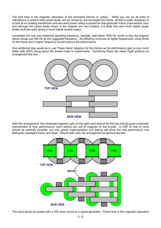 The limit here is the magnetic saturation of the laminated frames or “yokes”. While you can do all sorts of
calculations to predict what power levels can be carried by any laminated iron frame, all that is really necessary is
to look at an existing transformer and see what power rating is quoted for that particular frame cross-section size,
and although the power levels shown in the diagram are very modest, it is likely that very much higher power
levels could be used, giving a much higher excess output.
Laminated iron has very restricted operating frequency, typically, well below 1000 Hz, which is why the diagram
above shows just 500 Hz as the suggested frequency. As efficiency improves at higher frequencies, using ferrite
for the frame and a higher frequency should improve the performance.
One additional step would be to use Thane Heins' adaption for the frames as his performance gain is very much
better with 300% being about the lowest noted in experiments. Combining these two ideas might produce an
arrangement like this:
With this arrangement, the increased magnetic path on the right hand side of the first two toroids gives a dramatic
improvement to their performance, even without the use of magnets on the toroids. A COP of nine or more
should be perfectly possible, but only actual implementation and testing will show the real performance and
testing far outweighs theory and ideas. Wound with coils, the arrangement would look like this:
The input would be pulsed with a 555 timer circuit or a signal generator. Power limit is the magnetic saturation
3 - 9
 