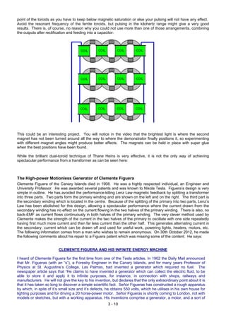 point of the toroids as you have to keep below magnetic saturation or else your pulsing will not have any effect.
Avoid the resonant frequency of the ferrite toroids, but pulsing in the kilohertz range might give a very good
results. There is, of course, no reason why you could not use more than one of those arrangements, combining
the outputs after rectification and feeding into a capacitor:
This could be an interesting project. You will notice in the video that the brightest light is where the second
magnet has not been turned around all the way to where the demonstrator finally positions it, so experimenting
with different magnet angles might produce better effects. The magnets can be held in place with super glue
when the best positions have been found.
While the brilliant dual-toroid technique of Thane Heins is very effective, it is not the only way of achieving
spectacular performance from a transformer as can be seen here:
The High-power Motionless Generator of Clemente Figuera
Clemente Figuera of the Canary Islands died in 1908. He was a highly respected individual, an Engineer and
University Professor. He was awarded several patents and was known to Nikola Tesla. Figuera’s design is very
simple in outline. He has avoided the performance-killing Lenz Law magnetic feedback by splitting a transformer
into three parts. Two parts form the primary winding and are shown on the left and on the right. The third part is
the secondary winding which is located in the centre. Because of the splitting of the primary into two parts, Lenz’s
Law has been abolished for this design, allowing a spectacular performance where the current drawn from the
secondary winding has no effect on the current flowing in the two halves of the primary winding. There is also, no
back-EMF as current flows continuously in both halves of the primary winding. The very clever method used by
Clemente makes the strength of the current in the two halves of the primary to oscillate with one side repeatedly
having first much more current and then far less current than the other half. This generates alternating current in
the secondary, current which can be drawn off and used for useful work, powering lights, heaters, motors, etc.
The following information comes from a man who wishes to remain anonymous. On 30th October 2012, he made
the following comments about his repair to a Figuera patent which was missing some of the content. He says:
CLEMENTE FIGUERA AND HIS INFINITE ENERGY MACHINE
I heard of Clemente Figuera for the first time from one of the Tesla articles. In 1902 the Daily Mail announced
that Mr. Figueras (with an “s”), a Forestry Engineer in the Canary Islands, and for many years Professor of
Physics at St. Augustine’s College, Las Palmas, had invented a generator which required no fuel. The
newspaper article says that “He claims to have invented a generator which can collect the electric fluid, to be
able to store it and apply it to infinite purposes, for instance, in connection with shops, railways and
manufacturers. He will not give the key to his invention, but declares that the only extraordinary point about it is
that it has taken so long to discover a simple scientific fact. Señor Figueras has constructed a rough apparatus
by which, in spite of it’s small size and it’s defects, he obtains 550 volts, which he utilises in his own house for
lighting purposes and for driving a 20 horse-power motor. Señor Figueras is shortly coming to London, not with
models or sketches, but with a working apparatus. His inventions comprise a generator, a motor, and a sort of
3 - 10
 