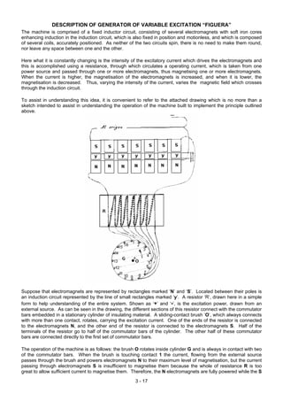 DESCRIPTION OF GENERATOR OF VARIABLE EXCITATION “FIGUERA”
The machine is comprised of a fixed inductor circuit, consisting of several electromagnets with soft iron cores
enhancing induction in the induction circuit, which is also fixed in position and motionless, and which is composed
of several coils, accurately positioned. As neither of the two circuits spin, there is no need to make them round,
nor leave any space between one and the other.
Here what it is constantly changing is the intensity of the excitatory current which drives the electromagnets and
this is accomplished using a resistance, through which circulates a operating current, which is taken from one
power source and passed through one or more electromagnets, thus magnetising one or more electromagnets.
When the current is higher, the magnetisation of the electromagnets is increased, and when it is lower, the
magnetisation is decreased. Thus, varying the intensity of the current, varies the magnetic field which crosses
through the induction circuit.
To assist in understanding this idea, it is convenient to refer to the attached drawing which is no more than a
sketch intended to assist in understanding the operation of the machine built to implement the principle outlined
above.
Suppose that electromagnets are represented by rectangles marked ‘N’ and ‘S’. Located between their poles is
an induction circuit represented by the line of small rectangles marked ‘y’. A resistor ‘R’, drawn here in a simple
form to help understanding of the entire system. Shown as ‘+’ and ‘-‘, is the excitation power, drawn from an
external source. As can be seen in the drawing, the different sections of this resistor connect with the commutator
bars embedded in a stationary cylinder of insulating material. A sliding-contact brush ‘O’, which always connects
with more than one contact, rotates, carrying the excitation current. One of the ends of the resistor is connected
to the electromagnets N, and the other end of the resistor is connected to the electromagnets S. Half of the
terminals of the resistor go to half of the commutator bars of the cylinder. The other half of these commutator
bars are connected directly to the first set of commutator bars.
The operation of the machine is as follows: the brush O rotates inside cylinder G and is always in contact with two
of the commutator bars. When the brush is touching contact 1 the current, flowing from the external source
passes through the brush and powers electromagnets N to their maximum level of magnetisation, but the current
passing through electromagnets S is insufficient to magnetise them because the whole of resistance R is too
great to allow sufficient current to magnetise them. Therefore, the N electromagnets are fully powered while the S
3 - 17
 