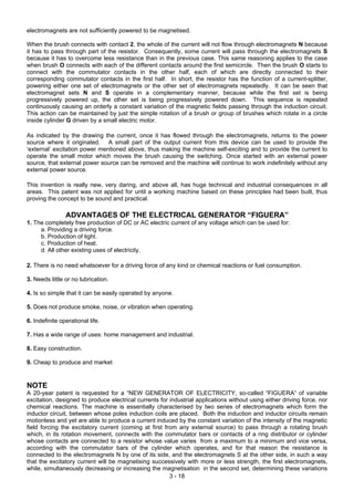 3 - 18
electromagnets are not sufficiently powered to be magnetised.
When the brush connects with contact 2, the whole of the current will not flow through electromagnets N because
it has to pass through part of the resistor. Consequently, some current will pass through the electromagnets S
because it has to overcome less resistance than in the previous case. This same reasoning applies to the case
when brush O connects with each of the different contacts around the first semicircle. Then the brush O starts to
connect with the commutator contacts in the other half, each of which are directly connected to their
corresponding commutator contacts in the first half. In short, the resistor has the function of a current-splitter,
powering either one set of electromagnets or the other set of electromagnets repeatedly. It can be seen that
electromagnet sets N and S operate in a complementary manner, because while the first set is being
progressively powered up, the other set is being progressively powered down. This sequence is repeated
continuously causing an orderly a constant variation of the magnetic fields passing through the induction circuit.
This action can be maintained by just the simple rotation of a brush or group of brushes which rotate in a circle
inside cylinder G driven by a small electric motor.
As indicated by the drawing the current, once it has flowed through the electromagnets, returns to the power
source where it originated. A small part of the output current from this device can be used to provide the
‘external’ excitation power mentioned above, thus making the machine self-exciting and to provide the current to
operate the small motor which moves the brush causing the switching. Once started with an external power
source, that external power source can be removed and the machine will continue to work indefinitely without any
external power source.
This invention is really new, very daring, and above all, has huge technical and industrial consequences in all
areas. This patent was not applied for until a working machine based on these principles had been built, thus
proving the concept to be sound and practical.
ADVANTAGES OF THE ELECTRICAL GENERATOR “FIGUERA”
1. The completely free production of DC or AC electric current of any voltage which can be used for:
a. Providing a driving force.
b. Production of light.
c. Production of heat.
d. All other existing uses of electricity.
2. There is no need whatsoever for a driving force of any kind or chemical reactions or fuel consumption.
3. Needs little or no lubrication.
4. Is so simple that it can be easily operated by anyone.
5. Does not produce smoke, noise, or vibration when operating.
6. Indefinite operational life.
7. Has a wide range of uses: home management and industrial.
8. Easy construction.
9. Cheap to produce and market
NOTE
A 20-year patent is requested for a “NEW GENERATOR OF ELECTRICITY, so-called “FIGUERA” of variable
excitation, designed to produce electrical currents for industrial applications without using either driving force, nor
chemical reactions. The machine is essentially characterised by two series of electromagnets which form the
inductor circuit, between whose poles induction coils are placed. Both the induction and inductor circuits remain
motionless and yet are able to produce a current induced by the constant variation of the intensity of the magnetic
field forcing the excitatory current (coming at first from any external source) to pass through a rotating brush
which, in its rotation movement, connects with the commutator bars or contacts of a ring distributor or cylinder
whose contacts are connected to a resistor whose value varies from a maximum to a minimum and vice versa,
according with the commutator bars of the cylinder which operates, and for that reason the resistance is
connected to the electromagnets N by one of its side, and the electromagnets S at the other side, in such a way
that the excitatory current will be magnetising successively with more or less strength, the first electromagnets,
while, simultaneously decreasing or increasing the magnetisation in the second set, determining these variations
 