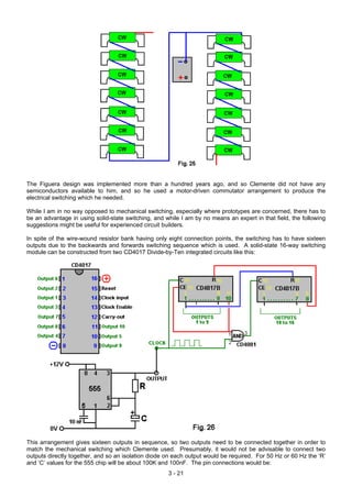 The Figuera design was implemented more than a hundred years ago, and so Clemente did not have any
semiconductors available to him, and so he used a motor-driven commutator arrangement to produce the
electrical switching which he needed.
While I am in no way opposed to mechanical switching, especially where prototypes are concerned, there has to
be an advantage in using solid-state switching, and while I am by no means an expert in that field, the following
suggestions might be useful for experienced circuit builders.
In spite of the wire-wound resistor bank having only eight connection points, the switching has to have sixteen
outputs due to the backwards and forwards switching sequence which is used. A solid-state 16-way switching
module can be constructed from two CD4017 Divide-by-Ten integrated circuits like this:
This arrangement gives sixteen outputs in sequence, so two outputs need to be connected together in order to
match the mechanical switching which Clemente used. Presumably, it would not be advisable to connect two
outputs directly together, and so an isolation diode on each output would be required. For 50 Hz or 60 Hz the ‘R’
and ‘C’ values for the 555 chip will be about 100K and 100nF. The pin connections would be:
3 - 21
 