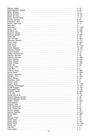 19
Milkovic, Veljko . . . . . . . . . . . . . . . . . . . . . . . . . . . . . . . . . . . . . . . . . . . . . . . . . . . 4 - 19
Molina-Martinez, Alberto . . . . . . . . . . . . . . . . . . . . . . . . . . . . . . . . . . . . . . . . . . . . . 5 - 89
Moller, Nikolas . . . . . . . . . . . . . . . . . . . . . . . . . . . . . . . . . . . . . . . . . . . . . . . . . . . 13 - 9
Moore, Kenneth . . . . . . . . . . . . . . . . . . . . . . . . . . . . . . . . . . . . . . . . . . . . . . . . . . 13 - 48
Moore, Dr. Terry . . . . . . . . . . . . . . . . . . . . . . . . . . . . . . . . . . . . . . . . . . . . . . . . . . 11 - 30
Moray, Thomas Henry . . . . . . . . . . . . . . . . . . . . . . . . . . . . . . . . . . . . . . . . . . . . . . 7 - 14
Mourier, Georges . . . . . . . . . . . . . . . . . . . . . . . . . . . . . . . . . . . . . . . . . . . . . . . . . 2 - 27
Nachamkin, Jack. . . . . . . . . . . . . . . . . . . . . . . . . . . . . . . . . . . . . . . . . . . . . . . . . . A - 603
Naudin, Jean-Louis . . . . . . . . . . . . . . . . . . . . . . . . . . . . . . . . . . . . . . . . . . . . . . . . 13 - 4
Neal, Bob . . . . . . . . . . . . . . . . . . . . . . . . . . . . . . . . . . . . . . . . . . . . . . . . . . . . . . 8 - 1
Neal, Bob . . . . . . . . . . . . . . . . . . . . . . . . . . . . . . . . . . . . . . . . . . . . . . . . . . . . . . A - 1126
Nelson, Carl. . . . . . . . . . . . . . . . . . . . . . . . . . . . . . . . . . . . . . . . . . . . . . . . . . . . . A - 470
Newberry, Ivor . . . . . . . . . . . . . . . . . . . . . . . . . . . . . . . . . . . . . . . . . . . . . . . . . . . A - 940
Newman, Joseph . . . . . . . . . . . . . . . . . . . . . . . . . . . . . . . . . . . . . . . . . . . . . . . . . 11 - 37
Newman, Joseph . . . . . . . . . . . . . . . . . . . . . . . . . . . . . . . . . . . . . . . . . . . . . . . . . A - 280
Nobel, Joe. . . . . . . . . . . . . . . . . . . . . . . . . . . . . . . . . . . . . . . . . . . . . . . . . . . . . . 9 - 35
Ogle, Thomas. . . . . . . . . . . . . . . . . . . . . . . . . . . . . . . . . . . . . . . . . . . . . . . . . . . . A - 955
Ognyanov, Michael . . . . . . . . . . . . . . . . . . . . . . . . . . . . . . . . . . . . . . . . . . . . . . . . A - 113
Paine, Henry . . . . . . . . . . . . . . . . . . . . . . . . . . . . . . . . . . . . . . . . . . . . . . . . . . . . A - 901
Papp, Josef . . . . . . . . . . . . . . . . . . . . . . . . . . . . . . . . . . . . . . . . . . . . . . . . . . . . . 8 - 25
Papp, Josef . . . . . . . . . . . . . . . . . . . . . . . . . . . . . . . . . . . . . . . . . . . . . . . . . . . . . A - 1153
Patrick, Stephen . . . . . . . . . . . . . . . . . . . . . . . . . . . . . . . . . . . . . . . . . . . . . . . . . . 13 - 48
Patterson, Robert . . . . . . . . . . . . . . . . . . . . . . . . . . . . . . . . . . . . . . . . . . . . . . . . . 10 - 111
Perkins, Eugene . . . . . . . . . . . . . . . . . . . . . . . . . . . . . . . . . . . . . . . . . . . . . . . . . . 14 - 9
Phillips, Raymond Snr. . . . . . . . . . . . . . . . . . . . . . . . . . . . . . . . . . . . . . . . . . . . . . . 7 - 33
Plauston, Hermann . . . . . . . . . . . . . . . . . . . . . . . . . . . . . . . . . . . . . . . . . . . . . . . . 7 - 30
Plauston, Hermann . . . . . . . . . . . . . . . . . . . . . . . . . . . . . . . . . . . . . . . . . . . . . . . . A - 485
Pogue, Charles. . . . . . . . . . . . . . . . . . . . . . . . . . . . . . . . . . . . . . . . . . . . . . . . . . . A - 919
Pogue, Charles. . . . . . . . . . . . . . . . . . . . . . . . . . . . . . . . . . . . . . . . . . . . . . . . . . . A - 927
Pogue, Charles. . . . . . . . . . . . . . . . . . . . . . . . . . . . . . . . . . . . . . . . . . . . . . . . . . . A - 932
Porter, Art . . . . . . . . . . . . . . . . . . . . . . . . . . . . . . . . . . . . . . . . . . . . . . . . . . . . . . 2 - 54
Prentice, Frank . . . . . . . . . . . . . . . . . . . . . . . . . . . . . . . . . . . . . . . . . . . . . . . . . . . 5 - 1
Pugh, Ron . . . . . . . . . . . . . . . . . . . . . . . . . . . . . . . . . . . . . . . . . . . . . . . . . . . . . . 6 - 6
Puharich, Henry . . . . . . . . . . . . . . . . . . . . . . . . . . . . . . . . . . . . . . . . . . . . . . . . . . A - 689
Quirey, David . . . . . . . . . . . . . . . . . . . . . . . . . . . . . . . . . . . . . . . . . . . . . . . . . . . A - 689
Rayburn, Lawrence . . . . . . . . . . . . . . . . . . . . . . . . . . . . . . . . . . . . . . . . . . . . . . . . 7 - 38
Reardon, John . . . . . . . . . . . . . . . . . . . . . . . . . . . . . . . . . . . . . . . . . . . . . . . . . . . A - 196
Ribero, Renato . . . . . . . . . . . . . . . . . . . . . . . . . . . . . . . . . . . . . . . . . . . . . . . . . . . 4 - 50
Robertson, Scott . . . . . . . . . . . . . . . . . . . . . . . . . . . . . . . . . . . . . . . . . . . . . . . . . . 8 - 4
Rogers, Leroy. . . . . . . . . . . . . . . . . . . . . . . . . . . . . . . . . . . . . . . . . . . . . . . . . . . . 8 - 6
Rogers, Leroy. . . . . . . . . . . . . . . . . . . . . . . . . . . . . . . . . . . . . . . . . . . . . . . . . . . . A - 1132
Rothman Technologies . . . . . . . . . . . . . . . . . . . . . . . . . . . . . . . . . . . . . . . . . . . . . . 13 - 42
Santilli, Ruggero . . . . . . . . . . . . . . . . . . . . . . . . . . . . . . . . . . . . . . . . . . . . . . . . . . A - 754
Schappeller, Karl. . . . . . . . . . . . . . . . . . . . . . . . . . . . . . . . . . . . . . . . . . . . . . . . . . 11 - 53
Schwartz, Harold. . . . . . . . . . . . . . . . . . . . . . . . . . . . . . . . . . . . . . . . . . . . . . . . . . A - 949
Scott, John . . . . . . . . . . . . . . . . . . . . . . . . . . . . . . . . . . . . . . . . . . . . . . . . . . . . . 8 - 48
Searle, John R. R. . . . . . . . . . . . . . . . . . . . . . . . . . . . . . . . . . . . . . . . . . . . . . . . . . 11 - 30
Seddon-Gillespie, Ronald . . . . . . . . . . . . . . . . . . . . . . . . . . . . . . . . . . . . . . . . . . . . 3 - 39
Seddon-Gillespie, Ronald . . . . . . . . . . . . . . . . . . . . . . . . . . . . . . . . . . . . . . . . . . . . A - 83
Shelton, Robert. . . . . . . . . . . . . . . . . . . . . . . . . . . . . . . . . . . . . . . . . . . . . . . . . . . A - 945
Silverhealtheu . . . . . . . . . . . . . . . . . . . . . . . . . . . . . . . . . . . . . . . . . . . . . . . . . . . 3 - 32
Simpson, Dale . . . . . . . . . . . . . . . . . . . . . . . . . . . . . . . . . . . . . . . . . . . . . . . . . . . 4 - 21
Smith, Donald Lee . . . . . . . . . . . . . . . . . . . . . . . . . . . . . . . . . . . . . . . . . . . . . . . . 3 - 47
Smith, Donald Lee . . . . . . . . . . . . . . . . . . . . . . . . . . . . . . . . . . . . . . . . . . . . . . . . 5 - 52
Soukup, George . . . . . . . . . . . . . . . . . . . . . . . . . . . . . . . . . . . . . . . . . . . . . . . . . . 1 - 26
Spence, Geoffrey . . . . . . . . . . . . . . . . . . . . . . . . . . . . . . . . . . . . . . . . . . . . . . . . . A - 213
Spiros, Spiro . . . . . . . . . . . . . . . . . . . . . . . . . . . . . . . . . . . . . . . . . . . . . . . . . . . . A - 864
Steorn . . . . . . . . . . . . . . . . . . . . . . . . . . . . . . . . . . . . . . . . . . . . . . . . . . . . . . . . 1 - 24
Stevens, Peter . . . . . . . . . . . . . . . . . . . . . . . . . . . . . . . . . . . . . . . . . . . . . . . . . . . 9 - 14
Sweet, Floyd . . . . . . . . . . . . . . . . . . . . . . . . . . . . . . . . . . . . . . . . . . . . . . . . . . . . 3 - 34
Sweet, Floyd . . . . . . . . . . . . . . . . . . . . . . . . . . . . . . . . . . . . . . . . . . . . . . . . . . . . 5 - 100
Sweet, Floyd . . . . . . . . . . . . . . . . . . . . . . . . . . . . . . . . . . . . . . . . . . . . . . . . . . . . A - 1196
Szilard, Leo . . . . . . . . . . . . . . . . . . . . . . . . . . . . . . . . . . . . . . . . . . . . . . . . . . . . . 14 - 59
Teal, Ben . . . . . . . . . . . . . . . . . . . . . . . . . . . . . . . . . . . . . . . . . . . . . . . . . . . . . . 4 - 5
Tesla, Nikola . . . . . . . . . . . . . . . . . . . . . . . . . . . . . . . . . . . . . . . . . . . . . . . . . . . . 5 - 6
 