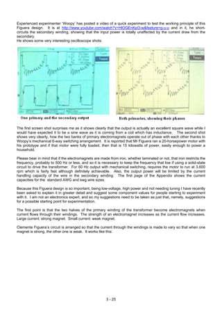 Experienced experimenter ‘Woopy’ has posted a video of a quick experiment to test the working principle of this
Figuera design. It is at http://www.youtube.com/watch?v=HlOGEnKpO-w&feature=g-u-u and in it, he short-
circuits the secondary winding, showing that the input power is totally unaffected by the current draw from the
secondary.
He shows some very interesting oscilloscope shots:
The first screen shot surprises me as it shows clearly that the output is actually an excellent square wave while I
would have expected it to be a sine wave as it is coming from a coil which has inductance. The second shot
shows very clearly, how the two banks of primary electromagnets operate out of phase with each other thanks to
Woopy’s mechanical 6-way switching arrangement. It is reported that Mr Figuera ran a 20-horsepower motor with
his prototype and if that motor were fully loaded, then that is 15 kilowatts of power, easily enough to power a
household.
Please bear in mind that if the electromagnets are made from iron, whether laminated or not, that iron restricts the
frequency, probably to 500 Hz or less, and so it is necessary to keep the frequency that low if using a solid-state
circuit to drive the transformer. For 60 Hz output with mechanical switching, requires the motor to run at 3,600
rpm which is fairly fast although definitely achievable. Also, the output power will be limited by the current
handling capacity of the wire in the secondary winding. The first page of the Appendix shows the current
capacities for the standard AWG and swg wire sizes.
Because this Figuera design is so important, being low-voltage, high power and not needing tuning I have recently
been asked to explain it in greater detail and suggest some component values for people starting to experiment
with it. I am not an electronics expert, and so my suggestions need to be taken as just that, namely, suggestions
for a possible starting point for experimentation.
The first point is that the two halves of the primary winding of the transformer become electromagnets when
current flows through their windings. The strength of an electromagnet increases as the current flow increases.
Large current: strong magnet. Small current: weak magnet.
Clemente Figuera’s circuit is arranged so that the current through the windings is made to vary so that when one
magnet is strong, the other one is weak. It works like this:
3 - 25
 