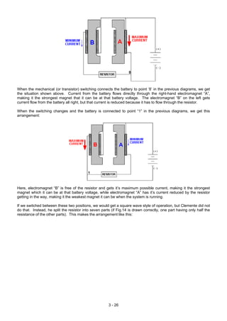 When the mechanical (or transistor) switching connects the battery to point ‘8’ in the previous diagrams, we get
the situation shown above. Current from the battery flows directly through the right-hand electromagnet “A”,
making it the strongest magnet that it can be at that battery voltage. The electromagnet “B” on the left gets
current flow from the battery all right, but that current is reduced because it has to flow through the resistor.
When the switching changes and the battery is connected to point “1” in the previous diagrams, we get this
arrangement:
Here, electromagnet “B” is free of the resistor and gets it’s maximum possible current, making it the strongest
magnet which it can be at that battery voltage, while electromagnet “A” has it’s current reduced by the resistor
getting in the way, making it the weakest magnet it can be when the system is running.
If we switched between these two positions, we would get a square wave style of operation, but Clemente did not
do that. Instead, he split the resistor into seven parts (if Fig.14 is drawn correctly, one part having only half the
resistance of the other parts). This makes the arrangement like this:
3 - 26
 