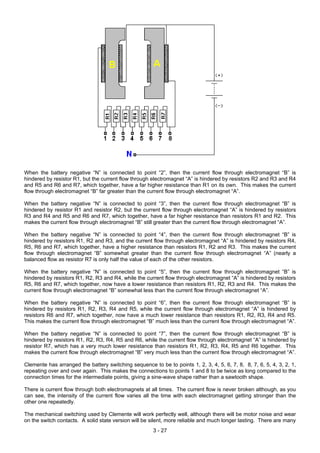 When the battery negative “N” is connected to point “2”, then the current flow through electromagnet “B” is
hindered by resistor R1, but the current flow through electromagnet “A” is hindered by resistors R2 and R3 and R4
and R5 and R6 and R7, which together, have a far higher resistance than R1 on its own. This makes the current
flow through electromagnet “B” far greater than the current flow through electromagnet “A”.
When the battery negative “N” is connected to point “3”, then the current flow through electromagnet “B” is
hindered by resistor R1 and resistor R2, but the current flow through electromagnet “A” is hindered by resistors
R3 and R4 and R5 and R6 and R7, which together, have a far higher resistance than resistors R1 and R2. This
makes the current flow through electromagnet “B” still greater than the current flow through electromagnet “A”.
When the battery negative “N” is connected to point “4”, then the current flow through electromagnet “B” is
hindered by resistors R1, R2 and R3, and the current flow through electromagnet “A” is hindered by resistors R4,
R5, R6 and R7, which together, have a higher resistance than resistors R1, R2 and R3. This makes the current
flow through electromagnet “B” somewhat greater than the current flow through electromagnet “A” (nearly a
balanced flow as resistor R7 is only half the value of each of the other resistors.
When the battery negative “N” is connected to point “5”, then the current flow through electromagnet “B” is
hindered by resistors R1, R2, R3 and R4, while the current flow through electromagnet “A” is hindered by resistors
R5, R6 and R7, which together, now have a lower resistance than resistors R1, R2, R3 and R4. This makes the
current flow through electromagnet “B” somewhat less than the current flow through electromagnet “A”.
When the battery negative “N” is connected to point “6”, then the current flow through electromagnet “B” is
hindered by resistors R1, R2, R3, R4 and R5, while the current flow through electromagnet “A” is hindered by
resistors R6 and R7, which together, now have a much lower resistance than resistors R1, R2, R3, R4 and R5.
This makes the current flow through electromagnet “B” much less than the current flow through electromagnet “A”.
When the battery negative “N” is connected to point “7”, then the current flow through electromagnet “B” is
hindered by resistors R1, R2, R3, R4, R5 and R6, while the current flow through electromagnet “A” is hindered by
resistor R7, which has a very much lower resistance than resistors R1, R2, R3, R4, R5 and R6 together. This
makes the current flow through electromagnet “B” very much less than the current flow through electromagnet “A”.
Clemente has arranged the battery switching sequence to be to points 1, 2, 3, 4, 5, 6, 7, 8, 8, 7, 6, 5, 4, 3, 2, 1,
repeating over and over again. This makes the connections to points 1 and 8 to be twice as long compared to the
connection times for the intermediate points, giving a sine-wave shape rather than a sawtooth shape.
There is current flow through both electromagnets at all times. The current flow is never broken although, as you
can see, the intensity of the current flow varies all the time with each electromagnet getting stronger than the
other one repeatedly.
The mechanical switching used by Clemente will work perfectly well, although there will be motor noise and wear
on the switch contacts. A solid state version will be silent, more reliable and much longer lasting. There are many
3 - 27
 