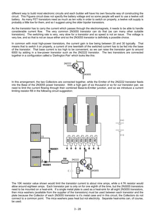 different way to build most electronic circuits and each builder will have his own favourite way of constructing the
circuit. This Figuera circuit does not specify the battery voltage and so some people will want to use a twelve volt
battery. As many FET transistors need as much as ten volts in order to switch on properly, a twelve volt supply is
probably a little low for them, and so I suggest using the older bipolar transistors.
As the transistor has to carry the current which passes through the electromagnets, it needs to be able to handle
considerable current flow. The very common 2N3055 transistor can do that (as can many other suitable
transistors). The switching rate is very, very slow for a transistor and so speed is not an issue. The voltage is
very low, and so that is not an issue either and so the 2N3055 transistor is definitely a possible choice.
In common with most high-power transistors, the current gain is low being between 20 and 30 typically. That
means that to switch it on properly, a current of one twentieth of the switched current has to be fed into the base
of the transistor. That base current is too high to be convenient, so we can raise the transistor gain to around
6000 by adding in a low-power transistor such as the 2N2222 transistor. The two transistors are connected
together in a configuration called a ‘Darlington Pair’ which looks like this:
In this arrangement, the two Collectors are connected together, while the Emitter of the 2N2222 transistor feeds
into the Base of the 2N3055 power transistor. With a high gain of six thousand or so for our transistor pair, we
need to limit the current flowing through their combined Base-to-Emitter junction, and so we introduce a current
limiting resistor R8 in the following circuit suggestion:
The 10K resistor value shown would limit the transistor current to about nine amps, while a 4.7K resistor would
allow around eighteen amps. Each transistor pair is only on for one eighth of the time, but the 2N3055 transistors
need to be mounted on a heat-sink. If a single metal plate is used as a heat-sink for all eight 2N3055 transistors,
then mica washers (available from the supplier of the transistors) must be used between each transistor and the
plate because the Collector of each 2N3055 transistor is it’s metal case and in this circuit, the Collectors do not
connect to a common point. The mica washers pass heat but not electricity. Separate heat-sinks can, of course,
be used.
3 - 28
 