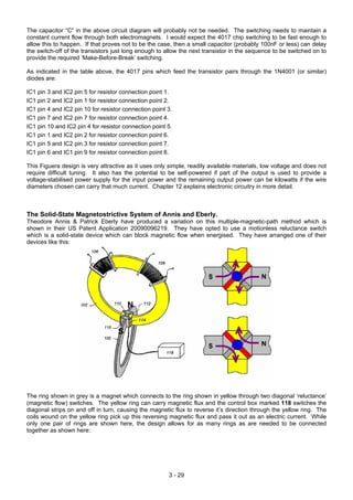 The capacitor “C” in the above circuit diagram will probably not be needed. The switching needs to maintain a
constant current flow through both electromagnets. I would expect the 4017 chip switching to be fast enough to
allow this to happen. If that proves not to be the case, then a small capacitor (probably 100nF or less) can delay
the switch-off of the transistors just long enough to allow the next transistor in the sequence to be switched on to
provide the required ‘Make-Before-Break’ switching.
As indicated in the table above, the 4017 pins which feed the transistor pairs through the 1N4001 (or similar)
diodes are:
IC1 pin 3 and IC2 pin 5 for resistor connection point 1.
IC1 pin 2 and IC2 pin 1 for resistor connection point 2.
IC1 pin 4 and IC2 pin 10 for resistor connection point 3.
IC1 pin 7 and IC2 pin 7 for resistor connection point 4.
IC1 pin 10 and IC2 pin 4 for resistor connection point 5.
IC1 pin 1 and IC2 pin 2 for resistor connection point 6.
IC1 pin 5 and IC2 pin 3 for resistor connection point 7.
IC1 pin 6 and IC1 pin 9 for resistor connection point 8.
This Figuera design is very attractive as it uses only simple, readily available materials, low voltage and does not
require difficult tuning. It also has the potential to be self-powered if part of the output is used to provide a
voltage-stabilised power supply for the input power and the remaining output power can be kilowatts if the wire
diameters chosen can carry that much current. Chapter 12 explains electronic circuitry in more detail.
The Solid-State Magnetostrictive System of Annis and Eberly.
Theodore Annis & Patrick Eberly have produced a variation on this multiple-magnetic-path method which is
shown in their US Patent Application 20090096219. They have opted to use a motionless reluctance switch
which is a solid-state device which can block magnetic flow when energised. They have arranged one of their
devices like this:
The ring shown in grey is a magnet which connects to the ring shown in yellow through two diagonal ‘reluctance’
(magnetic flow) switches. The yellow ring can carry magnetic flux and the control box marked 118 switches the
diagonal strips on and off in turn, causing the magnetic flux to reverse it’s direction through the yellow ring. The
coils wound on the yellow ring pick up this reversing magnetic flux and pass it out as an electric current. While
only one pair of rings are shown here, the design allows for as many rings as are needed to be connected
together as shown here:
3 - 29
 